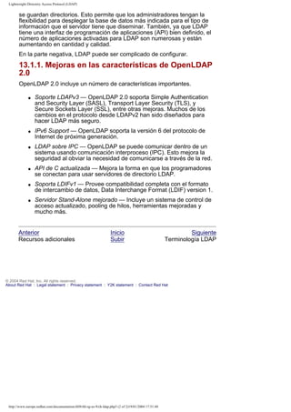 Lightweight Directory Access Protocol (LDAP)

se guardan directorios. Esto permite que los administradores tengan la
flexibilidad para desplegar la base de datos más indicada para el tipo de
información que el servidor tiene que diseminar. También, ya que LDAP
tiene una interfaz de programación de aplicaciones (API) bien definido, el
número de aplicaciones activadas para LDAP son numerosas y están
aumentando en cantidad y calidad.
En la parte negativa, LDAP puede ser complicado de configurar.

13.1.1. Mejoras en las características de OpenLDAP
2.0
OpenLDAP 2.0 incluye un número de características importantes.
q

q

q

q

q

q

Soporte LDAPv3 — OpenLDAP 2.0 soporta Simple Authentication
and Security Layer (SASL), Transport Layer Security (TLS), y
Secure Sockets Layer (SSL), entre otras mejoras. Muchos de los
cambios en el protocolo desde LDAPv2 han sido diseñados para
hacer LDAP más seguro.
IPv6 Support — OpenLDAP soporta la versión 6 del protocolo de
Internet de próxima generación.
LDAP sobre IPC — OpenLDAP se puede comunicar dentro de un
sistema usando comunicación interproceso (IPC). Esto mejora la
seguridad al obviar la necesidad de comunicarse a través de la red.
API de C actualizada — Mejora la forma en que los programadores
se conectan para usar servidores de directorio LDAP.
Soporta LDIFv1 — Provee compatibilidad completa con el formato
de intercambio de datos, Data Interchange Format (LDIF) version 1.
Servidor Stand-Alone mejorado — Incluye un sistema de control de
acceso actualizado, pooling de hilos, herramientas mejoradas y
mucho más.

Anterior
Recursos adicionales

Inicio
Subir

Siguiente
Terminología LDAP

© 2004 Red Hat, Inc. All rights reserved.
About Red Hat : Legal statement : Privacy statement : Y2K statement : Contact Red Hat

http://www.europe.redhat.com/documentation/rhl9/rhl-rg-es-9/ch-ldap.php3 (2 of 2)19/01/2004 17:51:48

 