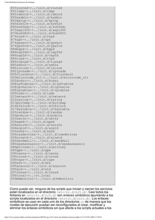 Vista detallada del proceso de arranque

K55routed->../init.d/routed
K61ldap->../init.d/ldap
K65identd->../init.d/identd
K65kadmin->../init.d/kadmin
K65kprop->../init.d/kprop
K65krb524->../init.d/krb524
K65krb5kdc->../init.d/krb5kdc
K70aep1000->../init.d/aep1000
K70bcm5820->../init.d/bcm5820
K74ntpd->../init.d/ntpd
K74ups->../init.d/ups
K74ypserv->../init.d/ypserv
K74ypxfrd->../init.d/ypxfrd
K84bgpd->../init.d/bgpd
K84ospf6d->../init.d/ospf6d
K84ospfd->../init.d/ospfd
K84ripd->../init.d/ripd
K84ripngd->../init.d/ripngd
K85zebra->../init.d/zebra
K90isicom->../init.d/isicom
K92ipvsadm->../init.d/ipvsadm
K95firstboot->../init.d/firstboot
S00microcode_ctl->../init.d/microcode_ctl
S05kudzu->../init.d/kudzu
S08ip6tables->../init.d/ip6tables
S08ipchains->../init.d/ipchains
S08iptables->../init.d/iptables
S09isdn->../init.d/isdn
S10network->../init.d/network
S12syslog->../init.d/syslog
S13portmap->../init.d/portmap
S14nfslock->../init.d/nfslock
S17keytable->../init.d/keytable
S20random->../init.d/random
S24pcmcia->../init.d/pcmcia
S25netfs->../init.d/netfs
S26apmd->../init.d/apmd
S28autofs->../init.d/autofs
S44acpid->../init.d/acpid
S55sshd->../init.d/sshd
S56rawdevices->../init.d/rawdevices
S56xinetd->../init.d/xinetd
S80sendmail->../init.d/sendmail
S80spamassassin->../init.d/spamassassin
S84privoxy->../init.d/privoxy
S85gpm->../init.d/gpm
S90canna->../init.d/canna
S90crond->../init.d/crond
S90cups->../init.d/cups
S90xfs->../init.d/xfs
S95anacron->../init.d/anacron
S95atd->../init.d/atd
S97rhnsd->../init.d/rhnsd
S99local->../rc.local
S99mdmonitor->../init.d/mdmonitor
Como puede ver, ninguno de los scripts que inician y cierran los servicios
están localizados en el directorio /etc/rc.d/rc5.d/. Casi todos los
ficheros en /etc/rc.d/rc5.d/ son enlaces simbólicos apuntando a los
scripts localizados en el directorio /etc/rc.d/init.d/. Los enlaces
simbólicos se usan en cada uno de los directorios rc de manera que los
niveles de ejecución puedan ser reconfigurados al crear, modificar y
eliminar los enlaces simbólicos sin que afecte a los scripts actuales a los
http://www.europe.redhat.com/documentation/rhl9/rhl-rg-es-9/s1-boot-init-shutdown-process.php3 (5 of 7)19/01/2004 17:49:45

 
