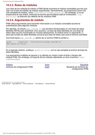 Formato del archivo de configuración PAM

14.3.3. Rutas de módulos
Las rutas de los módulos le indican a PAM dónde encontrar el módulo conectable que hay que
usar con el tipo de interfaz de módulo especificada. Generalmente, se proporciona como una
ruta completa de módulo, como /lib/security/pam_stack.so. Sin embargo, si no se
proporciona la ruta entera, entonces se asume que el módulo está en el directorio /lib/
security/, la dirección por defecto de los módulos PAM.

14.3.4. Argumentos de módulo
PAM utiliza argumentos para transmitir información a un módulo conectable durante la
autenticación para algunos módulos.
Por ejemplo, el módulo pam_userdb.so usa secretos almacenados en una base de datos
Berkeley DB file para autenticar a los usuarios. La base de datos Berkeley es una base de
datos open source incorporado en muchas aplicaciones. El módulo toma un argumento db
para que la base de datos Berkeley conozca que base de datos usar para el servicio solicitado.
Una línea típica pam_userdb.so dentro de un archivo PAM es similar a:
auth
required
db=<path-to-file>

/lib/security/pam_userdb.so

En el ejemplo anterior, sustituya <path-to-file> con la ruta completa al archivo de base de
datos Berkeley.
Los argumentos inválidos se ignoran y no afectan en ningún modo el éxito o fracaso del
módulo PAM. Sin embargo, la mayoría de los módulos reportarán un error al archivo /var/
log/messages.
Anterior
archivos de configuración PAM

Inicio
Subir

© 2004 Red Hat, Inc. All rights reserved.
About Red Hat : Legal statement : Privacy statement : Y2K statement : Contact Red Hat

http://www.europe.redhat.com/documentation/rhl9/rhl-rg-es-9/s1-pam-format.php3 (3 of 3)19/01/2004 17:52:06

Siguiente
Muestras de archivos de
configuración PAM

 