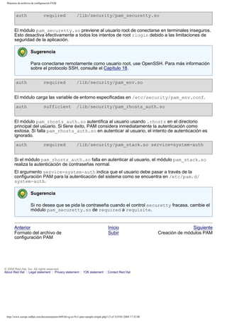Muestras de archivos de configuración PAM

auth

required

/lib/security/pam_securetty.so

El módulo pam_securetty.so previene al usuario root de conectarse en terminales inseguros.
Esto desactiva efectivamente a todos los intentos de root rlogin debido a las limitaciones de
seguridad de la aplicación.
Sugerencia
Para conectarse remotamente como usuario root, use OpenSSH. Para más información
sobre el protocolo SSH, consulte el Capítulo 18.
auth

required

/lib/security/pam_env.so

El módulo carga las variable de entorno especificadas en /etc/security/pam_env.conf.
auth

sufficient

/lib/security/pam_rhosts_auth.so

El módulo pam_rhosts_auth.so autentifica al usuario usando .rhosts en el directorio
principal del usuario. Si tiene éxito, PAM considera inmediatamente la autenticación como
exitosa. Si falla pam_rhosts_auth.so en autenticar al usuario, el intento de autenticación es
ignorado.
auth

required

/lib/security/pam_stack.so service=system-auth

Si el módulo pam_rhosts_auth.so falla en autenticar al usuario, el módulo pam_stack.so
realiza la autenticación de contraseñas normal.
El argumento service=system-auth indica que el usuario debe pasar a través de la
configuración PAM para la autenticación del sistema como se encuentra en /etc/pam.d/
system-auth.
Sugerencia
Si no desea que se pida la contraseña cuando el control securetty fracasa, cambie el
módulo pam_securetty.so de required a requisite.

Anterior
Formato del archivo de
configuración PAM

Inicio
Subir

© 2004 Red Hat, Inc. All rights reserved.
About Red Hat : Legal statement : Privacy statement : Y2K statement : Contact Red Hat

http://www.europe.redhat.com/documentation/rhl9/rhl-rg-es-9/s1-pam-sample-simple.php3 (3 of 3)19/01/2004 17:52:08

Siguiente
Creación de módulos PAM

 