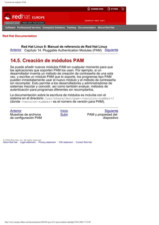 Creación de módulos PAM

Go
United Kingdom

Red Hat Documentation

Red Hat Linux 9: Manual de referencia de Red Hat Linux
Anterior Capítulo 14. Pluggable Authentication Modules (PAM) Siguiente

14.5. Creación de módulos PAM
Se puede añadir nuevos módulos PAM en cualquier momento para que
las aplicaciones que soporten PAM los usen. Por ejemplo, si un
desarrollador inventa un método de creación de contraseña de una sola
vez, y escribe un módulo PAM que lo soporte, los programas tipo PAM
pueden inmediatamente usar el nuevo módulo y el método de contraseña
sin recompilar. Esto permite a los desarrolladores y administradores de
sistemas mezclar y coincidir, así como también evaluar, métodos de
autenticación para programas diferentes sin recompilarlos.
La documentación sobre la escritura de módulos es incluída con el
sistema en el directorio /usr/share/doc/pam-<version-number>/
(donde <version-number> es el número de versión para PAM).
Anterior
Muestras de archivos
de configuración PAM

Inicio
Subir

Siguiente
PAM y propiedad del
dispositivo

© 2004 Red Hat, Inc. All rights reserved.
About Red Hat : Legal statement : Privacy statement : Y2K statement : Contact Red Hat

http://www.europe.redhat.com/documentation/rhl9/rhl-rg-es-9/s1-pam-modules-add.php319/01/2004 17:52:09

 