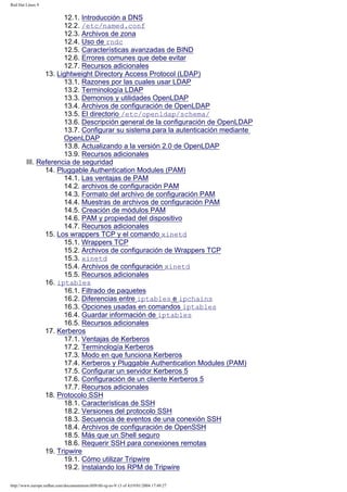Red Hat Linux 9

12.1. Introducción a DNS
12.2. /etc/named.conf
12.3. Archivos de zona
12.4. Uso de rndc
12.5. Características avanzadas de BIND
12.6. Errores comunes que debe evitar
12.7. Recursos adicionales
13. Lightweight Directory Access Protocol (LDAP)
13.1. Razones por las cuales usar LDAP
13.2. Terminología LDAP
13.3. Demonios y utilidades OpenLDAP
13.4. Archivos de configuración de OpenLDAP
13.5. El directorio /etc/openldap/schema/
13.6. Descripción general de la configuración de OpenLDAP
13.7. Configurar su sistema para la autenticación mediante
OpenLDAP
13.8. Actualizando a la versión 2.0 de OpenLDAP
13.9. Recursos adicionales
III. Referencia de seguridad
14. Pluggable Authentication Modules (PAM)
14.1. Las ventajas de PAM
14.2. archivos de configuración PAM
14.3. Formato del archivo de configuración PAM
14.4. Muestras de archivos de configuración PAM
14.5. Creación de módulos PAM
14.6. PAM y propiedad del dispositivo
14.7. Recursos adicionales
15. Los wrappers TCP y el comando xinetd
15.1. Wrappers TCP
15.2. Archivos de configuración de Wrappers TCP
15.3. xinetd
15.4. Archivos de configuración xinetd
15.5. Recursos adicionales
16. iptables
16.1. Filtrado de paquetes
16.2. Diferencias entre iptables e ipchains
16.3. Opciones usadas en comandos iptables
16.4. Guardar información de iptables
16.5. Recursos adicionales
17. Kerberos
17.1. Ventajas de Kerberos
17.2. Terminología Kerberos
17.3. Modo en que funciona Kerberos
17.4. Kerberos y Pluggable Authentication Modules (PAM)
17.5. Configurar un servidor Kerberos 5
17.6. Configuración de un cliente Kerberos 5
17.7. Recursos adicionales
18. Protocolo SSH
18.1. Características de SSH
18.2. Versiones del protocolo SSH
18.3. Secuencia de eventos de una conexión SSH
18.4. Archivos de configuración de OpenSSH
18.5. Más que un Shell seguro
18.6. Requerir SSH para conexiones remotas
19. Tripwire
19.1. Cómo utilizar Tripwire
19.2. Instalando los RPM de Tripwire
http://www.europe.redhat.com/documentation/rhl9/rhl-rg-es-9/ (3 of 4)19/01/2004 17:49:27

 