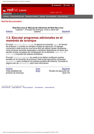 Ejecutar programas adicionales en el momento de arranque

Go
United Kingdom

Red Hat Documentation

Red Hat Linux 9: Manual de referencia de Red Hat Linux
Capítulo 1. Proceso de arranque, inicio y cierre del
Anterior
Siguiente
sistema

1.3. Ejecutar programas adicionales en el
momento de arranque
El script /etc/rc.d/rc.local lo ejecuta el comando init en tiempo
de arranque, o cuando se cambien niveles de ejecución. El agregar
comandos a este script es una forma fácil de realizar tareas necesarias
como arrancar servicios especiales o inicializar dispositivos sin tener que
escribir scripts complejos de inicialización en el directorio /etc/rc.d/
init.d/ y creando los enlaces simbólicos.
El script /etc/rc.serial es usado si se deben configurar puertos
seriales en el momento de arranque. Este script ejecuta los comandos
setserial para configurar los puertos seriales del sistema. Consulte la
página man de setserial para más información.
Anterior
Vista detallada del
proceso de arranque

Inicio
Subir

Siguiente
Niveles de ejecución de
SysV Init

© 2004 Red Hat, Inc. All rights reserved.
About Red Hat : Legal statement : Privacy statement : Y2K statement : Contact Red Hat

http://www.europe.redhat.com/documentation/rhl9/rhl-rg-es-9/s1-boot-init-shutdown-run-boot.php319/01/2004 17:49:46

 