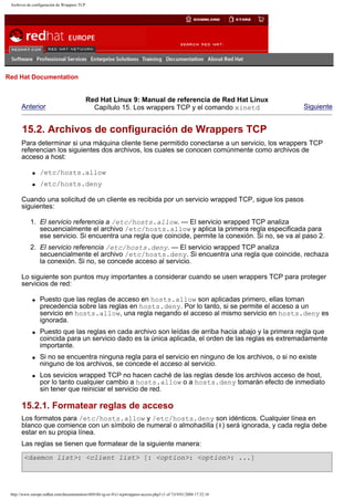 Archivos de configuración de Wrappers TCP

Go
United Kingdom

Red Hat Documentation

Anterior

Red Hat Linux 9: Manual de referencia de Red Hat Linux
Capítulo 15. Los wrappers TCP y el comando xinetd

Siguiente

15.2. Archivos de configuración de Wrappers TCP
Para determinar si una máquina cliente tiene permitido conectarse a un servicio, los wrappers TCP
referencian los siguientes dos archivos, los cuales se conocen comúnmente como archivos de
acceso a host:
q

/etc/hosts.allow

q

/etc/hosts.deny

Cuando una solicitud de un cliente es recibida por un servicio wrapped TCP, sigue los pasos
siguientes:
1. El servicio referencia a /etc/hosts.allow. — El servicio wrapped TCP analiza
secuencialmente el archivo /etc/hosts.allow y aplica la primera regla especificada para
ese servicio. Si encuentra una regla que coincide, permite la conexión. Si no, se va al paso 2.
2. El servicio referencia /etc/hosts.deny. — El servicio wrapped TCP analiza
secuencialmente el archivo /etc/hosts.deny. Si encuentra una regla que coincide, rechaza
la conexión. Si no, se concede acceso al servicio.
Lo siguiente son puntos muy importantes a considerar cuando se usen wrappers TCP para proteger
servicios de red:
q

q

q

q

Puesto que las reglas de acceso en hosts.allow son aplicadas primero, ellas toman
precedencia sobre las reglas en hosts.deny. Por lo tanto, si se permite el acceso a un
servicio en hosts.allow, una regla negando el acceso al mismo servicio en hosts.deny es
ignorada.
Puesto que las reglas en cada archivo son leídas de arriba hacia abajo y la primera regla que
coincida para un servicio dado es la única aplicada, el orden de las reglas es extremadamente
importante.
Si no se encuentra ninguna regla para el servicio en ninguno de los archivos, o si no existe
ninguno de los archivos, se concede el acceso al servicio.
Los sevicios wrapped TCP no hacen caché de las reglas desde los archivos acceso de host,
por lo tanto cualquier cambio a hosts.allow o a hosts.deny tomarán efecto de inmediato
sin tener que reiniciar el servicio de red.

15.2.1. Formatear reglas de acceso
Los formatos para /etc/hosts.allow y /etc/hosts.deny son idénticos. Cualquier línea en
blanco que comience con un símbolo de numeral o almohadilla (#) será ignorada, y cada regla debe
estar en su propia línea.
Las reglas se tienen que formatear de la siguiente manera:
<daemon list>: <client list> [: <option>: <option>: ...]

http://www.europe.redhat.com/documentation/rhl9/rhl-rg-es-9/s1-tcpwrappers-access.php3 (1 of 7)19/01/2004 17:52:16

 
