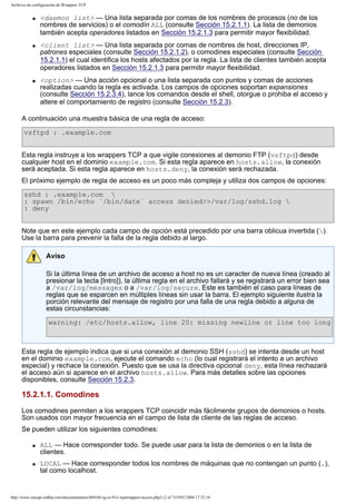 Archivos de configuración de Wrappers TCP
q

q

q

<daemon list> — Una lista separada por comas de los nombres de procesos (no de los
nombres de servicios) o el comodín ALL (consulte Sección 15.2.1.1). La lista de demonios
también acepta operadores listados en Sección 15.2.1.3 para permitir mayor flexibilidad.
<client list> — Una lista separada por comas de nombres de host, direcciones IP,
patrones especiales (consulte Sección 15.2.1.2), o comodines especiales (consulte Sección
15.2.1.1) el cual identifica los hosts afectados por la regla. La lista de clientes también acepta
operadores listados en Sección 15.2.1.3 para permitir mayor flexibilidad.
<option> — Una acción opcional o una lista separada con puntos y comas de acciones
realizadas cuando la regla es activada. Los campos de opciones soportan expansiones
(consulte Sección 15.2.3.4), lance los comandos desde el shell, otorgue o prohiba el acceso y
altere el comportamiento de registro (consulte Sección 15.2.3).

A continuación una muestra básica de una regla de acceso:
vsftpd : .example.com
Esta regla instruye a los wrappers TCP a que vigile conexiones al demonio FTP (vsftpd) desde
cualquier host en el dominio example.com. Si esta regla aparece en hosts.allow, la conexión
será aceptada. Si esta regla aparece en hosts.deny, la conexión será rechazada.
El próximo ejemplo de regla de acceso es un poco más compleja y utiliza dos campos de opciones:
sshd : .example.com 
: spawn /bin/echo `/bin/date` access denied>>/var/log/sshd.log 
: deny
Note que en este ejemplo cada campo de opción está precedido por una barra oblicua invertida ().
Use la barra para prevenir la falla de la regla debido al largo.
Aviso
Si la última línea de un archivo de acceso a host no es un caracter de nueva línea (creado al
presionar la tecla [Intro]), la última regla en el archivo fallará y se registrará un error bien sea
a /var/log/messages o a /var/log/secure. Este es también el caso para líneas de
reglas que se esparcen en múltiples líneas sin usar la barra. El ejemplo siguiente ilustra la
porción relevante del mensaje de registro por una falla de una regla debido a alguna de
estas circunstancias:
warning: /etc/hosts.allow, line 20: missing newline or line too long

Esta regla de ejemplo indica que si una conexión al demonio SSH (sshd) se intenta desde un host
en el dominio example.com, ejecute el comando echo (lo cual registrará el intento a un archivo
especial) y rechace la conexión. Puesto que se usa la directiva opcional deny, esta línea rechazará
el acceso aún si aparece en el archivo hosts.allow. Para más detalles sobre las opciones
disponibles, consulte Sección 15.2.3.

15.2.1.1. Comodines
Los comodines permiten a los wrappers TCP coincidir más fácilmente grupos de demonios o hosts.
Son usados con mayor frecuencia en el campo de lista de cliente de las reglas de acceso.
Se pueden utilizar los siguientes comodines:
q

q

ALL — Hace corresponder todo. Se puede usar para la lista de demonios o en la lista de
clientes.
LOCAL — Hace corresponder todos los nombres de máquinas que no contengan un punto (.),
tal como localhost.

http://www.europe.redhat.com/documentation/rhl9/rhl-rg-es-9/s1-tcpwrappers-access.php3 (2 of 7)19/01/2004 17:52:16

 