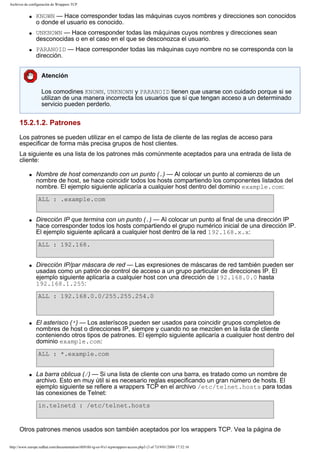 Archivos de configuración de Wrappers TCP
q

q

q

KNOWN — Hace corresponder todas las máquinas cuyos nombres y direcciones son conocidos
o donde el usuario es conocido.
UNKNOWN — Hace corresponder todas las máquinas cuyos nombres y direcciones sean
desconocidas o en el caso en el que se desconozca el usuario.
PARANOID — Hace corresponder todas las máquinas cuyo nombre no se corresponda con la
dirección.
Atención
Los comodines KNOWN, UNKNOWN y PARANOID tienen que usarse con cuidado porque si se
utilizan de una manera incorrecta los usuarios que sí que tengan acceso a un determinado
servicio pueden perderlo.

15.2.1.2. Patrones
Los patrones se pueden utilizar en el campo de lista de cliente de las reglas de acceso para
especificar de forma más precisa grupos de host clientes.
La siguiente es una lista de los patrones más comúnmente aceptados para una entrada de lista de
cliente:
q

Nombre de host comenzando con un punto (.) — Al colocar un punto al comienzo de un
nombre de host, se hace coincidir todos los hosts compartiendo los componentes listados del
nombre. El ejemplo siguiente aplicaría a cualquier host dentro del dominio example.com:
ALL : .example.com

q

Dirección IP que termina con un punto (.) — Al colocar un punto al final de una dirección IP
hace corresponder todos los hosts compartiendo el grupo numérico inicial de una dirección IP.
El ejemplo siguiente aplicará a cualquier host dentro de la red 192.168.x.x:
ALL : 192.168.

q

Dirección IP/par máscara de red — Las expresiones de máscaras de red también pueden ser
usadas como un patrón de control de acceso a un grupo particular de direcciones IP. El
ejemplo siguiente aplicaría a cualquier host con una dirección de 192.168.0.0 hasta
192.168.1.255:
ALL : 192.168.0.0/255.255.254.0

q

El asterisco (*) — Los asteríscos pueden ser usados para coincidir grupos completos de
nombres de host o direcciones IP, siempre y cuando no se mezclen en la lista de cliente
conteniendo otros tipos de patrones. El ejemplo siguiente aplicaría a cualquier host dentro del
dominio example.com:
ALL : *.example.com

q

La barra oblicua (/) — Si una lista de cliente con una barra, es tratado como un nombre de
archivo. Esto en muy útil si es necesario reglas especificando un gran número de hosts. El
ejemplo siguiente se refiere a wrappers TCP en el archivo /etc/telnet.hosts para todas
las conexiones de Telnet:
in.telnetd : /etc/telnet.hosts

Otros patrones menos usados son también aceptados por los wrappers TCP. Vea la página de
http://www.europe.redhat.com/documentation/rhl9/rhl-rg-es-9/s1-tcpwrappers-access.php3 (3 of 7)19/01/2004 17:52:16

 