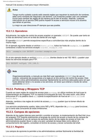 Archivos de configuración de Wrappers TCP

manual 5 de acceso a host para mayor información.
Aviso
Tenga mucho cuidado cuando esté creando reglas que requieran la resolución de nombres,
tales como nombres de máquinas o de dominio. Los invasores pueden usar una variedad
trucos para cambiar las reglas de tal manera que le den el acceso. Además, cualquier
interrupción en el servicio DNS podría impedir el acceso a servicios incluso a la usuarios
que tienen el permiso.
Lo mejor es usar direcciones IP siempre que sea posible.

15.2.1.3. Operadores
Actualmente, las reglas de control de acceso aceptan un operador, EXCEPT. Se puede usar tanto en
la lista de demonios como en la lista de cliente de una regla.
El operador EXCEPT permite excepciones específicas a coincidencias más amplias dentro de la
misma regla.
En el ejemplo siguiente desde un archivo hosts.allow, todos los hosts de example.com pueden
conectarse a todos los servicios excepto cracker.example.com:
ALL: .example.com EXCEPT cracker.example.com
En el otro ejemplo desde un archivo hosts.allow, clientes desde la red 192.168.0.x pueden usar
todos los servicios excepto para FTP:
ALL EXCEPT vsftpd: 192.168.0.

Nota
Organizacionalmente, a menudo es más fácil usar operadores EXCEPT muy de vez en
cuando, colocando las excepciones a la regla en el otro archivo de control de acceso. Esto
permite a otros administradores escanear rápidamente los archivos adecuados para ver qué
hosts deberían tener o no acceso a los servicios, sin tener que ordenar a través de varios
operadores EXCEPT.

15.2.2. Portmap y Wrappers TCP
Cuando se crean reglas de control de acceso para portmap, no utilice nombres de host pues la
implementación de wrappers TCP no soporta la bíusqueda de host. Por esta razón, sólo utilice
direcciones IP o la palabra clave ALL cuando la especificación de host es en hosts.allow o
hosts.deny.
Además, cambios a las reglas de control de acceso portmap pueden que no tomen efecto de
inmediato.
Los servicios ampliamente usados, tales como NIS y NFS, dependen de portmap para funcionar,
por lo tanto este consciente de estas limitaciones.

15.2.3. Campos de opciones
Además de las reglas básicas para permitir o prohibir el acceso, la implementación de Red Hat Linux
de wrappers TCP soporta extensiones al lenguaje de control de acceso a través de los campos de
opciones. Mediante el uso de campos de opciones dentro de las reglas de acceso al host, los
administradores pueden llevar a cabo una gran variedad de tareas tales como alterar el
comportamiento del registro, consolidar el control de acceso y lanzar comandos del shell.

15.2.3.1. Registro
Los campos de opciones le permiten a los administradores cambiar fácilmente la facilidad de
http://www.europe.redhat.com/documentation/rhl9/rhl-rg-es-9/s1-tcpwrappers-access.php3 (4 of 7)19/01/2004 17:52:16

 