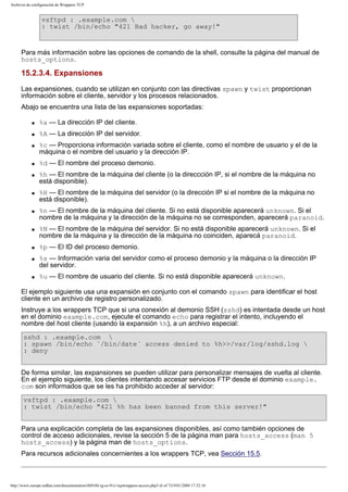 Archivos de configuración de Wrappers TCP

vsftpd : .example.com 
: twist /bin/echo "421 Bad hacker, go away!"

Para más información sobre las opciones de comando de la shell, consulte la página del manual de
hosts_options.

15.2.3.4. Expansiones
Las expansiones, cuando se utilizan en conjunto con las directivas spawn y twist proporcionan
información sobre el cliente, servidor y los procesos relacionados.
Abajo se encuentra una lista de las expansiones soportadas:
q

%a — La dirección IP del cliente.

q

%A — La dirección IP del servidor.

q

q
q

q

q

q

q
q

q

%c — Proporciona información variada sobre el cliente, como el nombre de usuario y el de la
máquina o el nombre del usuario y la dirección IP.
%d — El nombre del proceso demonio.
%h — El nombre de la máquina del cliente (o la direccción IP, si el nombre de la máquina no
está disponible).
%H — El nombre de la máquina del servidor (o la dirección IP si el nombre de la máquina no
está disponible).
%n — El nombre de la máquina del cliente. Si no está disponible aparecerá unknown. Si el
nombre de la máquina y la dirección de la máquina no se corresponden, aparecerá paranoid.
%N — El nombre de la máquina del servidor. Si no está disponible aparecerá unknown. Si el
nombre de la máquina y la dirección de la máquina no coinciden, aparecá paranoid.
%p — El ID del proceso demonio.
%s — Información varia del servidor como el proceso demonio y la máquina o la dirección IP
del servidor.
%u — El nombre de usuario del cliente. Si no está disponible aparecerá unknown.

El ejemplo siguiente usa una expansión en conjunto con el comando spawn para identificar el host
cliente en un archivo de registro personalizado.
Instruye a los wrappers TCP que si una conexión al demonio SSH (sshd) es intentada desde un host
en el dominio example.com, ejecute el comando echo para registrar el intento, incluyendo el
nombre del host cliente (usando la expansión %h), a un archivo especial:
sshd : .example.com 
: spawn /bin/echo `/bin/date` access denied to %h>>/var/log/sshd.log 
: deny
De forma similar, las expansiones se pueden utilizar para personalizar mensajes de vuelta al cliente.
En el ejemplo siguiente, los clientes intentando accesar servicios FTP desde el dominio example.
com son informados que se les ha prohibido acceder al servidor:
vsftpd : .example.com 
: twist /bin/echo "421 %h has been banned from this server!"
Para una explicación completa de las expansiones disponibles, así como también opciones de
control de acceso adicionales, revise la sección 5 de la página man para hosts_access (man 5
hosts_access) y la página man de hosts_options.
Para recursos adicionales concernientes a los wrappers TCP, vea Sección 15.5.

http://www.europe.redhat.com/documentation/rhl9/rhl-rg-es-9/s1-tcpwrappers-access.php3 (6 of 7)19/01/2004 17:52:16

 