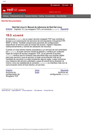 xinetd

Go
United Kingdom

Red Hat Documentation

Red Hat Linux 9: Manual de referencia de Red Hat Linux
Anterior Capítulo 15. Los wrappers TCP y el comando xinetd Siguiente

15.3. xinetd
El demonio xinetd es un super servicio wrapped TCP que controla el
acceso a un subconjunto de servicios de red populares incluyendo FTP,
IMAP y Telnet. También proporciona opciones de configuración
específicas al servicio para el control de acceso, registro mejorado,
redireccionamiento y control de utilización de recursos.
Cuando un host cliente intenta conectarse a un servicio de red controlado
por xinetd, el super servicio recibe la petición y verifica por cualquier
regla de control de acceso wrappers TCP. Si se permite el acceso,
xinetd verifica que la conexión sea permitida bajo sus propias reglas
para ese servicio y que el servicio no esté consumiendo más de la
cantidad de recursos o si está rompiendo alguna regla. Luego comienza
una instancia del servicio solicitado y pasa el control de la conexión al
mismo. Una vez establecida la conexión, xinetd no interfiere más con la
comunicación entre el host cliente y el servidor.
Anterior
Archivos de
configuración de
Wrappers TCP

Inicio
Subir

Siguiente
Archivos de
configuración xinetd

© 2004 Red Hat, Inc. All rights reserved.
About Red Hat : Legal statement : Privacy statement : Y2K statement : Contact Red Hat

http://www.europe.redhat.com/documentation/rhl9/rhl-rg-es-9/s1-tcpwrappers-xinetd.php319/01/2004 17:52:17

 