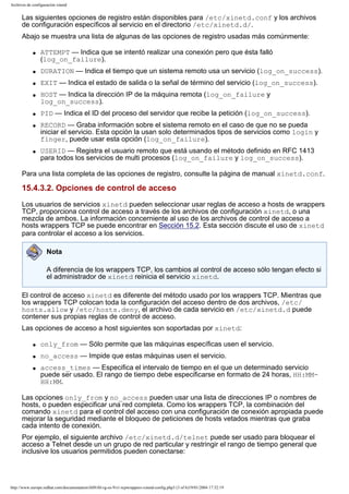 Archivos de configuración xinetd

Las siguientes opciones de registro están disponibles para /etc/xinetd.conf y los archivos
de configuración específicos al servicio en el directorio /etc/xinetd.d/.
Abajo se muestra una lista de algunas de las opciones de registro usadas más comúnmente:
q

ATTEMPT — Indica que se intentó realizar una conexión pero que ésta falló
(log_on_failure).

q

DURATION — Indica el tiempo que un sistema remoto usa un servicio (log_on_success).

q

EXIT — Indica el estado de salida o la señal de término del servicio (log_on_success).

q

q
q

q

HOST — Indica la dirección IP de la máquina remota (log_on_failure y
log_on_success).
PID — Indica el ID del proceso del servidor que recibe la petición (log_on_success).
RECORD — Graba información sobre el sistema remoto en el caso de que no se pueda
iniciar el servicio. Esta opción la usan solo determinados tipos de servicios como login y
finger, puede usar esta opción (log_on_failure).
USERID — Registra el usuario remoto que está usando el método definido en RFC 1413
para todos los servicios de multi procesos (log_on_failure y log_on_success).

Para una lista completa de las opciones de registro, consulte la página de manual xinetd.conf.

15.4.3.2. Opciones de control de acceso
Los usuarios de servicios xinetd pueden seleccionar usar reglas de acceso a hosts de wrappers
TCP, proporciona control de acceso a través de los archivos de configuración xinetd, o una
mezcla de ambos. La información concerniente al uso de los archivos de control de acceso a
hosts wrappers TCP se puede encontrar en Sección 15.2. Esta sección discute el uso de xinetd
para controlar el acceso a los servicios.
Nota
A diferencia de los wrappers TCP, los cambios al control de acceso sólo tengan efecto si
el administrador de xinetd reinicia el servicio xinetd.
El control de acceso xinetd es diferente del método usado por los wrappers TCP. Mientras que
los wrappers TCP colocan toda la configuración del acceso dentro de dos archivos, /etc/
hosts.allow y /etc/hosts.deny, el archivo de cada servicio en /etc/xinetd.d puede
contener sus propias reglas de control de acceso.
Las opciones de acceso a host siguientes son soportadas por xinetd:
q

only_from — Sólo permite que las máquinas específicas usen el servicio.

q

no_access — Impide que estas máquinas usen el servicio.

q

access_times — Especifica el intervalo de tiempo en el que un determinado servicio
puede ser usado. El rango de tiempo debe especificarse en formato de 24 horas, HH:MMHH:MM.

Las opciones only_from y no_access pueden usar una lista de direcciones IP o nombres de
hosts, o pueden especificar una red completa. Como los wrappers TCP, la combinación del
comando xinetd para el control del acceso con una configuración de conexión apropiada puede
mejorar la seguridad mediante el bloqueo de peticiones de hosts vetados mientras que graba
cada intento de conexión.
Por ejemplo, el siguiente archivo /etc/xinetd.d/telnet puede ser usado para bloquear el
acceso a Telnet desde un un grupo de red particular y restringir el rango de tiempo general que
inclusive los usuarios permitidos pueden conectarse:

http://www.europe.redhat.com/documentation/rhl9/rhl-rg-es-9/s1-tcpwrappers-xinetd-config.php3 (3 of 6)19/01/2004 17:52:19

 