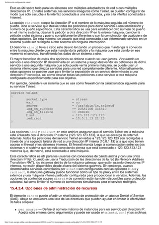 Archivos de configuración xinetd

Esto es útil sobre todo para los sistemas con múltiples adaptadores de red o con múltiples
direcciones IP. En tales sistemas, los servicios inseguros como Telnet, se pueden configurar de
modo que solo escuche a la interfaz conectada a una red privada, y no a la interfaz conectada a
Internet.
La opción redirect acepta la dirección IP o el nombre de la máquina seguido del número de
puerto. Dice al servicio que desvíe todas las peticiones para dicho servicio a una localización y
número de puerto específicos. Esta característica se usa para establecer otro número de puerto
en el mismo sistema, desviar la petición a otra dirección IP en la misma máquina, cambiar la
petición a otro sistema y puerto completamente diferentes o con la combinación de cualquiera de
estas opciones. De esta manera, un usuario que está conectado a un determinado servicio en un
sistema puede ser redirigido a otro sistema sin ninguna interrupción.
El demonio xinetd lleva a cabo este desvío lanzando un proceso que mantenga la conexión
entre la máquina cliente que está mandando la petición y la máquina que está dando en ese
momento el servicio, transfiriendo los datos de un sistema a otro.
El mayor beneficio de estas dos opciones se obtiene cuando se usan juntas. Vinculando un
servicio a una dirección IP determinada en un sistema y luego desviando las peticiones de dicho
servicio a una segunda máquina que solo puede ver la primera máquina, se puede usar un
sistema interno que ofrezca servicios para una red completamente diferente. Alternativamente,
estas opciones se pueden usar para limitar la exposición de un servicio determinado a una
dirección IP conocida, así como desviar todas las peticiones a ese servicio a otra máquina
configurada específicamente para ese objetivo.
Por ejemplo, considere un sistema que se usa como firewall con la característica siguiente para
su servicio Telnet:
service telnet
{
socket_type
wait
server
log_on_success
log_on_failure
bind
redirect
}

= stream
= no
= /usr/sbin/in.telnetd
+= DURATION USERID
+= USERID
= 123.123.123.123
= 10.0.1.13 21 23

Las opciones bind y redirect en este archivo aseguran que el servicio Telnet en la máquina
esté enlazado con la dirección IP externa (123.123.123.123), la que se encarga de Internet.
Además, todas las peticiones del servicio Telnet enviadas a 123.123.123.123 son redirigidas a
través de una segunda tarjeta de red a una dirección IP interna (10.0.1.13) a la que solo tienen
acceso el firewall y los sistemas internos. El firewall manda luego la comunicación entre los dos
sistemas y el sistema que se está conectando piensa que está conectado a 123.123.123.123
mientras que, de hecho, está conectado a otra máquina.
Esta característica es útil para los usuarios con conexiones de banda ancha y con una única
dirección IP fija. Cuando se usa la Traducción de las direcciones de la red (la Network Address
Translation NAT), los sistemas detrás de la máquina gateway, que están usando direcciones IP
internas, no están disponibles desde afuera del sistema gateway. Sin embargo, cuando
determinados servicios controlados por xinetd son configurados con las opciones bind y
redirect, la máquina gateway puede funcionar como un tipo de proxy entre los sistemas
externos y una máquina interna particular configurada para proporcionar el servicio. Además, las
opciones de control de acceso xinetd y de conexión están también disponibles para protección
adicional, tal como limitar el número de conexiones simultáneas para el servicio redirigido.

15.4.3.4. Opciones de administración de recursos
El demonio xinetd puede añadir un nivel básico de protección de un ataque Denial of Service
(DoS). Abajo se encuentra una lista de las directivas que pueden ayudar en limitar la efectividad
de tales ataques:
q

per_source — Define el número máximo de instancias para un servicio por dirección IP.
Acepta sólo enteros como argumentos y puede ser usado en xinetd.conf y los archivos

http://www.europe.redhat.com/documentation/rhl9/rhl-rg-es-9/s1-tcpwrappers-xinetd-config.php3 (5 of 6)19/01/2004 17:52:19

 