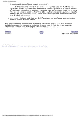 Archivos de configuración xinetd

de configuración específicos al servicio xinetd.d/.
q

q

cps — Define el máximo número de conexiones por segundo. Esta directiva toma dos
argumentos enteros separados por un espacio en blanco. El primero es el número máximo
de conexiones permitidas por segundo. El segundo es el número de segundos xinetd que
debe esperar antes de reactivar el servicio. Sólo acepta enteros como argumentos y puede
ser usado en ambos xinetd.conf y los archivos de configuración específicos al servicio
en el directorio xinetd.d/.
max_load — Indica el umbral de uso del CPU para un servicio. Acepta un argumento en
forma de número de punto flotante.

Hay más opciones de administración de recursos disponibles para xinetd. Vea el capítulo
titulado Seguridad del servidor en el Manual de seguridad de Red Hat Linux para más
información. También consulte la página del manual de xinetd.conf.
Anterior
xinetd

Inicio
Subir

© 2004 Red Hat, Inc. All rights reserved.
About Red Hat : Legal statement : Privacy statement : Y2K statement : Contact Red Hat

http://www.europe.redhat.com/documentation/rhl9/rhl-rg-es-9/s1-tcpwrappers-xinetd-config.php3 (6 of 6)19/01/2004 17:52:19

Siguiente
Recursos adicionales

 