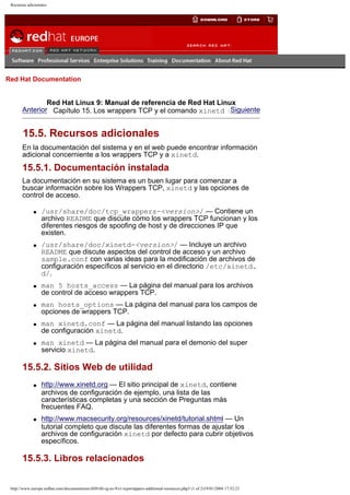 Recursos adicionales

Go
United Kingdom

Red Hat Documentation

Red Hat Linux 9: Manual de referencia de Red Hat Linux
Anterior Capítulo 15. Los wrappers TCP y el comando xinetd Siguiente

15.5. Recursos adicionales
En la documentación del sistema y en el web puede encontrar información
adicional concerniente a los wrappers TCP y a xinetd.

15.5.1. Documentación instalada
La documentación en su sistema es un buen lugar para comenzar a
buscar información sobre los Wrappers TCP, xinetd y las opciones de
control de acceso.
q

q

q

q

q

q

/usr/share/doc/tcp_wrappers-<version>/ — Contiene un
archivo README que discute cómo los wrappers TCP funcionan y los
diferentes riesgos de spoofing de host y de direcciones IP que
existen.
/usr/share/doc/xinetd-<version>/ — Incluye un archivo
README que discute aspectos del control de acceso y un archivo
sample.conf con varias ideas para la modificación de archivos de
configuración específicos al servicio en el directorio /etc/xinetd.
d/.
man 5 hosts_access — La página del manual para los archivos
de control de acceso wrappers TCP.
man hosts_options — La página del manual para los campos de
opciones de wrappers TCP.
man xinetd.conf — La página del manual listando las opciones
de configuración xinetd.
man xinetd — La página del manual para el demonio del super
servicio xinetd.

15.5.2. Sitios Web de utilidad
q

q

http://www.xinetd.org — El sitio principal de xinetd, contiene
archivos de configuración de ejemplo, una lista de las
características completas y una sección de Preguntas más
frecuentes FAQ.
http://www.macsecurity.org/resources/xinetd/tutorial.shtml — Un
tutorial completo que discute las diferentes formas de ajustar los
archivos de configuración xinetd por defecto para cubrir objetivos
específicos.

15.5.3. Libros relacionados

http://www.europe.redhat.com/documentation/rhl9/rhl-rg-es-9/s1-tcpwrappers-additional-resources.php3 (1 of 2)19/01/2004 17:52:21

 