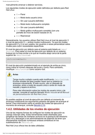 Niveles de ejecución de SysV Init

manualmente arrancar o detener servicios.
Los siguientes niveles de ejecución están definidos por defecto para Red
Hat Linux:
q

0 — Parar

q

1 — Modo texto usuario único

q

2 — Sin usar (usuario-definible)

q

3 — Modo texto multiusuario completo

q

4 — Sin usar (usuario-definible)

q

q

5 — Modo gráfico multiusuario completo (con una
pantalla de inicio de sesión basada en X)
6 — Rearrancar

Generalmente, los usuarios utilizan Red Hat Linux al nivel de ejecución 3
o nivel de ejecución 5 — ambos modos multiusuario. Ya que los niveles
de ejecución 2 y 4 no son usados, los usuarios a veces personalizan estos
niveles para cubrir necesidades específicas.
El nivel de ejecución por defecto para el sistema está listado en /etc/
inittab. Para saber el nivel de ejecución por defecto de un sistema,
busque por la línea similar a la que se muestra abajo cerca de la parte
superior de /etc/inittab:
id:5:initdefault:
El nivel de ejecución predeterminado en el ejemplo de arriba es cinco,
como indica el número después del punto y coma. Para cambiarlo,
modifique /etc/inittab como usuario root.
Aviso
Tenga mucho cuidado cuando esté modificando /etc/inittab.
Errores simples de tipeo pueden hacer que su sistema no
arranque nuevamente. Si esto ocurre, use un disquete de
arranque, entre a modo de usuario único o entre en modo de
rescate y repare el archivo.
Para más información sobre los modos de usuario único y de
rescate, consulte el capítulo llamado Modo rescate en el Manual
de personalización de Red Hat Linux.
Es posible cambiar al nivel de ejecución por defecto al momento de
arranque modificando los argumentos pasados del gestor de arranque al
kernel. Para información sobre el cambio de niveles de ejecución al
momento de arranque, consulte Sección 2.10.

1.4.2. Utilidades de los niveles de ejecución
Una de las mejores formas de configurar los niveles de ejecución es
usando initscript utility. Estas herramientas están diseñadas para
simplificar las tareas de mantener archivos en la jerarquía del directorio
SysV init y descargan a los administradores de sistemas de tener que
directamente manipular numerosos enlaces simbólicos en los
subdirectorios de /etc/rc.d/.
Red Hat Linux ofrece tres de tales utilidades:

http://www.europe.redhat.com/documentation/rhl9/rhl-rg-es-9/s1-boot-init-shutdown-sysv.php3 (2 of 3)19/01/2004 17:49:47

 