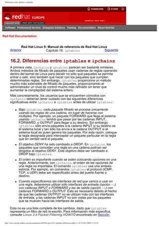 Diferencias entre iptables e ipchains

Go
United Kingdom

Red Hat Documentation

Red Hat Linux 9: Manual de referencia de Red Hat Linux
Anterior
Siguiente
Capítulo 16. iptables

16.2. Diferencias entre iptables e ipchains
A primera vista, ipchains y iptables parecen ser bastante similares.
Ambos métodos de filtrado de paquetes usan cadenas de reglas operando
dentro del kernel de Linux para decidir no sólo qué paquetes se permite
entrar o salir, sino también qué hacer con los paquetes que cumplen
determinadas reglas. Sin embargo, iptables proporciona un método
mucho más extensible de filtrado de paquetes, proporcionando al
administrador un nivel de control mucho más refinado sin tener que
aumentar la complejidad del sistema entero.
Más concretamente, los usuarios que se encuentren cómodos con
ipchains deberían tener cuidado con las siguientes diferencias
significativas entre ipchains e iptables antes de utilizar iptables:
q

q

q

q

Bajo iptables, cada paquete filtrado se procesa únicamente
usando las reglas de una cadena, en lugar de hacerse con
múltiples. Por ejemplo, un paquete FORWARD que llega al sistema
usando ipchains tendrá que pasar por las cadenas INPUT,
FORWARD, y OUTPUT para llegar a su destino. Sin embargo
iptables sólo envía paquetes a la cadena INPUT si su destino es
el sistema local y tan sólo los envía a la cadena OUTPUT si el
sistema local es quien genera los paquetes. Por esta razón, coloque
la regla designada para interceptar un paquete particular en la regla
que en verdad verá el paquete.
El objetivo DENY ha sido cambiado a DROP. En ipchains, los
paquetes que coincidan una regla en una cadena podrían ser
dirigidos al objetivo DENY. Este objetivo debe ser cambiado a
DROP bajo iptables.
El orden es importante cuando se esten colocando opciones en una
regla. Anteriormente, con ipchains, el orden de las opciones de
una regla no importaba. El comando iptables usa una sintaxis
estricta. Por ejemplo, en comandos iptables el protocol (ICMP,
TCP, o UDP) debe ser especificado antes del puerto fuente o
destino.
Cuando especificamos las interfaces de red que vamos a usar en
una regla, deberemos utilizar sólo interfaces de entrada (opción -i)
con cadenas INPUT o FORWARD y las de salida (opción -o) con
cadenas FORWARD o OUTPUT. Esto es necesario debido al hecho
de que las cadenas OUTPUT no se utilizan más con las interfaces
de entrada, y las cadenas INPUT no son vistas por los paquetes
que se mueven hacia las interfaces de salida.

Esta no es una lista completa de los cambios, dado que iptables
representa un filtro de red re-escrito. Para información más especifica,
consulte Linux 2.4 Packet Filtering HOWTO encontrado en Sección
http://www.europe.redhat.com/documentation/rhl9/rhl-rg-es-9/s1-iptables-differences.php3 (1 of 2)19/01/2004 17:52:24

 