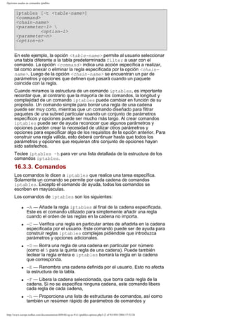 Opciones usadas en comandos iptables

iptables [-t <table-name>]
<command>
<chain-name>
<parameter-1> 
<option-1>
<parameter-n>
<option-n>
En este ejemplo, la opción <table-name> permite al usuario seleccionar
una tabla diferente a la tabla predeterminada filter a usar con el
comando. La opción <command> indica una acción específica a realizar,
tal como anexar o eliminar la regla especificada por la opción <chainname>. Luego de la opción <chain-name> se encuentran un par de
parámetros y opciones que definen qué pasará cuando un paquete
coincide con la regla.
Cuando miramos la estructura de un comando iptables, es importante
recordar que, al contrario que la mayoría de los comandos, la longitud y
complejidad de un comando iptables puede cambiar en función de su
propósito. Un comando simple para borrar una regla de una cadena
puede ser muy corto, mientras que un comando diseñado para filtrar
paquetes de una subred particular usando un conjunto de parámetros
específicos y opciones puede ser mucho más largo. Al crear comandos
iptables puede ser de ayuda reconocer que algunos parámetros y
opciones pueden crear la necesidad de utilizar otros parámetros y
opciones para especificar algo de los requisitos de la opción anterior. Para
construir una regla válida, esto deberá continuar hasta que todos los
parámetros y opciones que requieran otro conjunto de opciones hayan
sido satisfechos.
Teclee iptables -h para ver una lista detallada de la estructura de los
comandos iptables.

16.3.3. Comandos
Los comandos le dicen a iptables que realice una tarea específica.
Solamente un comando se permite por cada cadena de comandos
iptables. Excepto el comando de ayuda, todos los comandos se
escriben en mayúsculas.
Los comandos de iptables son los siguientes:
q

q

q

q

q

q

-A — Añade la regla iptables al final de la cadena especificada.
Este es el comando utilizado para simplemente añadir una regla
cuando el orden de las reglas en la cadena no importa.
-C — Verifica una regla en particular antes de añadirla en la cadena
especificada por el usuario. Este comando puede ser de ayuda para
construir reglas iptables complejas pidiéndole que introduzca
parámetros y opciones adicionales.
-D — Borra una regla de una cadena en particular por número
(como el 5 para la quinta regla de una cadena). Puede también
teclear la regla entera e iptables borrará la regla en la cadena
que corresponda.
-E — Renombra una cadena definida por el usuario. Esto no afecta
la estructura de la tabla.
-F — Libera la cadena seleccionada, que borra cada regla de la
cadena. Si no se especifica ninguna cadena, este comando libera
cada regla de cada cadena,
-h — Proporciona una lista de estructuras de comandos, así como
también un resúmen rápido de parámetros de comandos y

http://www.europe.redhat.com/documentation/rhl9/rhl-rg-es-9/s1-iptables-options.php3 (2 of 9)19/01/2004 17:52:26

 