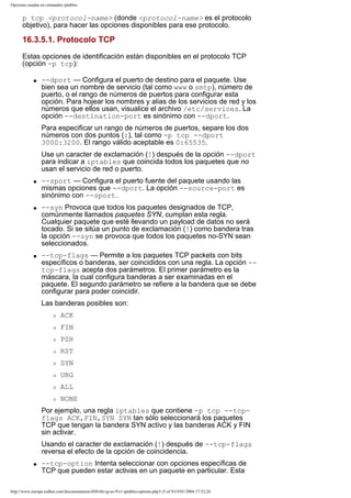Opciones usadas en comandos iptables

p tcp <protocol-name> (donde <protocol-name> es el protocolo
objetivo), para hacer las opciones disponibles para ese protocolo.

16.3.5.1. Protocolo TCP
Estas opciones de identificación están disponibles en el protocolo TCP
(opción -p tcp):
q

--dport — Configura el puerto de destino para el paquete. Use
bien sea un nombre de servicio (tal como www o smtp), número de
puerto, o el rango de números de puertos para configurar esta
opción. Para hojear los nombres y alias de los servicios de red y los
números que ellos usan, visualice el archivo /etc/services. La
opción --destination-port es sinónimo con --dport.
Para especificar un rango de números de puertos, separe los dos
números con dos puntos (:), tal como -p tcp --dport
3000:3200. El rango válido aceptable es 0:65535.
Use un caracter de exclamación (!) después de la opción --dport
para indicar a iptables que coincida todos los paquetes que no
usan el servicio de red o puerto.

q

q

q

--sport — Configura el puerto fuente del paquete usando las
mismas opciones que --dport. La opción --source-port es
sinónimo con --sport.
--syn Provoca que todos los paquetes designados de TCP,
comúnmente llamados paquetes SYN, cumplan esta regla.
Cualquier paquete que esté llevando un payload de datos no será
tocado. Si se sitúa un punto de exclamación (!) como bandera tras
la opción --syn se provoca que todos los paquetes no-SYN sean
seleccionados.
--tcp-flags — Permite a los paquetes TCP packets con bits
específicos o banderas, ser coincididos con una regla. La opción -tcp-flags acepta dos parámetros. El primer parámetro es la
máscara, la cual configura banderas a ser examinadas en el
paquete. El segundo parámetro se refiere a la bandera que se debe
configurar para poder coincidir.
Las banderas posibles son:
r

ACK

r

FIN

r

PSH

r

RST

r

SYN

r

URG

r

ALL

r

NONE

Por ejemplo, una regla iptables que contiene -p tcp --tcpflags ACK,FIN,SYN SYN tan sólo seleccionará los paquetes
TCP que tengan la bandera SYN activo y las banderas ACK y FIN
sin activar.
Usando el caracter de exclamación (!) después de --tcp-flags
reversa el efecto de la opción de coincidencia.
q

--tcp-option Intenta seleccionar con opciones específicas de
TCP que pueden estar activas en un paquete en particular. Esta

http://www.europe.redhat.com/documentation/rhl9/rhl-rg-es-9/s1-iptables-options.php3 (5 of 9)19/01/2004 17:52:26

 