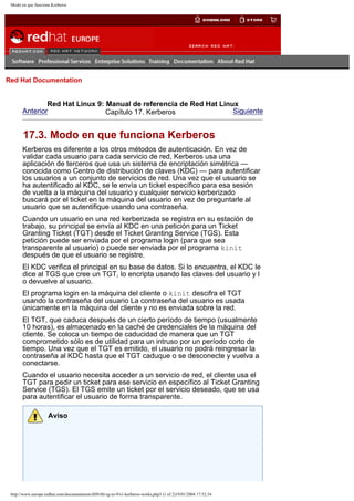 Modo en que funciona Kerberos

Go
United Kingdom

Red Hat Documentation

Red Hat Linux 9: Manual de referencia de Red Hat Linux
Anterior
Siguiente
Capítulo 17. Kerberos

17.3. Modo en que funciona Kerberos
Kerberos es diferente a los otros métodos de autenticación. En vez de
validar cada usuario para cada servicio de red, Kerberos usa una
aplicación de terceros que usa un sistema de encriptación simétrica —
conocida como Centro de distribución de claves (KDC) — para autentificar
los usuarios a un conjunto de servicios de red. Una vez que el usuario se
ha autentificado al KDC, se le envía un ticket específico para esa sesión
de vuelta a la máquina del usuario y cualquier servicio kerberizado
buscará por el ticket en la máquina del usuario en vez de preguntarle al
usuario que se autentifique usando una contraseña.
Cuando un usuario en una red kerberizada se registra en su estación de
trabajo, su principal se envía al KDC en una petición para un Ticket
Granting Ticket (TGT) desde el Ticket Granting Service (TGS). Esta
petición puede ser enviada por el programa login (para que sea
transparente al usuario) o puede ser enviada por el programa kinit
después de que el usuario se registre.
El KDC verifica el principal en su base de datos. Si lo encuentra, el KDC le
dice al TGS que cree un TGT, lo encripta usando las claves del usuario y l
o devuelve al usuario.
El programa login en la máquina del cliente o kinit descifra el TGT
usando la contraseña del usuario La contraseña del usuario es usada
únicamente en la máquina del cliente y no es enviada sobre la red.
El TGT, que caduca después de un cierto período de tiempo (usualmente
10 horas), es almacenado en la caché de credenciales de la máquina del
cliente. Se coloca un tiempo de caducidad de manera que un TGT
comprometido sólo es de utilidad para un intruso por un período corto de
tiempo. Una vez que el TGT es emitido, el usuario no podrá reingresar la
contraseña al KDC hasta que el TGT caduque o se desconecte y vuelva a
conectarse.
Cuando el usuario necesita acceder a un servicio de red, el cliente usa el
TGT para pedir un ticket para ese servicio en específico al Ticket Granting
Service (TGS). El TGS emite un ticket por el servicio deseado, que se usa
para autentificar el usuario de forma transparente.
Aviso

http://www.europe.redhat.com/documentation/rhl9/rhl-rg-es-9/s1-kerberos-works.php3 (1 of 2)19/01/2004 17:52:34

 