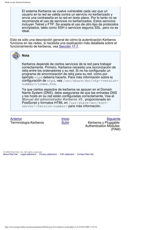 Modo en que funciona Kerberos

El sistema Kerberos se vuelve vulnerable cada vez que un
usuario en la red se valida contra un servicio no kerberizado y
envía una contraseña en la red en texto plano. Por lo tanto no se
recomienda el uso de servicios no kerberizados. Estos servicios
incluyen Telnet y FTP. Se acepta el uso de otro tipo de protocolos
encriptados, tales como SSH o servicios seguros SSL, pero no es
ideal.
Esto es sólo una descripción general de cómo la autenticación Kerberos
funciona en las redes, si necesita una explicación más detallada sobre el
funcionamiento de kerberos, vea Sección 17.7.
Nota
Kerberos depende de ciertos servicios de la red para trabajar
correctamente. Primero, Kerberos necesita una sicronización de
reloj entre los ordenadores y su red. Si no ha configurado un
programa de sincronización de reloj para su red, como por
ejemplo ntpd debería hacerlo. Para más información sobre la
configuración de ntpd, vea /usr/share/doc/ntp-<versionnumber>/index.htm.
Ya que ciertos aspectos de kerberos se apoyan en el Domain
Name System (DNS), debe asegurarse de que las entradas DNS
y los hosts en su red están configuradas correctamente. Vea el
Manual del administrador Kerberos V5 , proporcionado en
PostScript y formatos HTML en /usr/share/doc/krb5server-<version-number> para más información.

Anterior
Terminología Kerberos

Inicio
Subir

Siguiente
Kerberos y Pluggable
Authentication Modules
(PAM)

© 2004 Red Hat, Inc. All rights reserved.
About Red Hat : Legal statement : Privacy statement : Y2K statement : Contact Red Hat

http://www.europe.redhat.com/documentation/rhl9/rhl-rg-es-9/s1-kerberos-works.php3 (2 of 2)19/01/2004 17:52:34

 