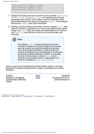 Configurar un servidor Kerberos 5

/sbin/service krb5kdc start
/sbin/service kadmin start
/sbin/service krb524 start
7. Agregue principals para sus usuarios con el comando addprinc y
kadmin. kadmin y kadmin.local son interfaces de línea de
comandos para el KDC. Como tales, muchos comandos están
disponibles después de lanzar el programa kadmin. Vea la página
del manual kadmin para más información.
8. Verifique que el servidor crea tickets. Primero, ejecute kinit para
obtener un ticket y guardarlo en un archivo de credenciales caché.
Luego, use klist para ver la lista de credenciales en su caché y
use kdestroy para eliminar el caché y los credenciales que
contenga.
Nota
Por defecto, kinit intenta autenticar el usuario
usando el nombre de conexión (login) de la cuenta
que usó cuando se conectó al sistema la primera
vez (no al servidor Kerberos). Si ese nombre de
usuario de sistema no se corresponde a un principal
en la base de datos Kerberos, recibirá un mensaje
de error. Si estó ocurre, indique kinit con el
nombre de su principal como un argumento en la
línea de comandos (kinit principal).
Una vez que haya completado los pasos listados arriba, el servidor
Kerberos funcionará correctamente. Luego, se configurará el cliente
Kerberos.
Anterior
Kerberos y Pluggable
Authentication Modules
(PAM)

Inicio
Subir

Siguiente
Configuración de un
cliente Kerberos 5

© 2004 Red Hat, Inc. All rights reserved.
About Red Hat : Legal statement : Privacy statement : Y2K statement : Contact Red Hat

http://www.europe.redhat.com/documentation/rhl9/rhl-rg-es-9/s1-kerberos-server.php3 (3 of 3)19/01/2004 17:52:37

 