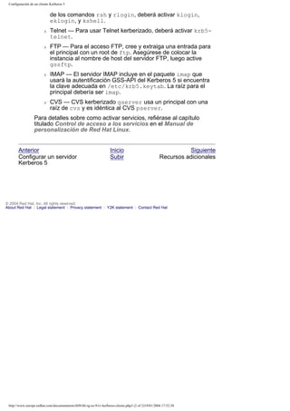 Configuración de un cliente Kerberos 5

de los comandos rsh y rlogin, deberá activar klogin,
eklogin, y kshell.
r

r

r

r

Telnet — Para usar Telnet kerberizado, deberá activar krb5telnet.
FTP — Para el acceso FTP, cree y extraiga una entrada para
el principal con un root de ftp. Asegúrese de colocar la
instancia al nombre de host del servidor FTP, luego active
gssftp.
IMAP — El servidor IMAP incluye en el paquete imap que
usará la autentificación GSS-API del Kerberos 5 si encuentra
la clave adecuada en /etc/krb5.keytab. La raíz para el
principal debería ser imap.
CVS — CVS kerberizado gserver usa un principal con una
raíz de cvs y es idéntica al CVS pserver.

Para detalles sobre como activar servicios, refiérase al capítulo
titulado Control de acceso a los servicios en el Manual de
personalización de Red Hat Linux.

Anterior
Configurar un servidor
Kerberos 5

Inicio
Subir

Siguiente
Recursos adicionales

© 2004 Red Hat, Inc. All rights reserved.
About Red Hat : Legal statement : Privacy statement : Y2K statement : Contact Red Hat

http://www.europe.redhat.com/documentation/rhl9/rhl-rg-es-9/s1-kerberos-clients.php3 (2 of 2)19/01/2004 17:52:38

 