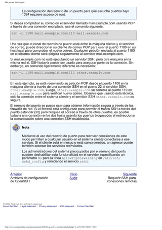 Más que un Shell seguro

La configuración del reenvío de un puerto para que escuche puertos bajo
1024 requiere acceso de root.
Si desea comprobar su correo en el servidor llamado mail.example.com usando POP
a través de una conexión encriptada, use el comando siguiente:
ssh -L 1100:mail.example.com:110 mail.example.com
Una vez que el canal de reenvío de puerto está entre la máquina cliente y el servidor
de correo, puede direccionar su cliente de correo POP para usar el puerto 1100 en su
host local para comprobar el nuevo correo. Cualquier petición enviada al puerto 1100
en el sistema cliente será dirigida seguramente al servidor mail.example.com.
Si mail.example.com no está ejecutando un servidor SSH, pero otra máquina en la
misma red si, SSH todavía puede ser usado para asegurar parte de la conexión. Sin
embargo, un comando ligeramente diferente es necesario:
ssh -L 1100:mail.example.com:110 other.example.com
En este ejemplo, se está reenviando su petición POP desde el puerto 1100 en la
máquina cliente a través de una conexión SSH en el puerto 22 al servidor SSH,
other.example.com. Luego, other.example.com se conecta al puerto 110 en
mail.example.com para verificar nuevo correo. Observe que usando esta técnica,
sólo la conexión entre el sistema cliente y el servidor SSH other.example.com es
segura.
El reenvío del puerto se puede usar para obtener información segura a través de los
firewalls de red. Si el firewall está configurado para permitir el tráfico SSH a través del
puerto estándar (22) pero bloquea el acceso a través de otros puertos, es posible
todavía una conexión entre dos hosts usando los puertos bloqueados al redireccionar
la comunicación sobre una conexión SSH establecida.
Nota
Mediante el uso del reenvío de puerto para reenviar conexiones de este
modo permiten a cualquier usuario en el sistema cliente conectarse a ese
servicio. Si el cliente está en riesgo o está comprometido, un agresor puede
también accesar los servicios reenviados.
Los administradores del sistema preocupados por el reenvío del puerto
pueden deshabilitar esta funcionalidad en el servidor especificando un
parámetro No para la línea AllowTcpForwarding en /etc/ssh/
sshd_config y reiniciando el servicio sshd.

Anterior
Archivos de configuración
de OpenSSH

Inicio
Subir

© 2004 Red Hat, Inc. All rights reserved.
About Red Hat : Legal statement : Privacy statement : Y2K statement : Contact Red Hat

http://www.europe.redhat.com/documentation/rhl9/rhl-rg-es-9/s1-ssh-beyondshell.php3 (2 of 2)19/01/2004 17:52:47

Siguiente
Requerir SSH para
conexiones remotas

 