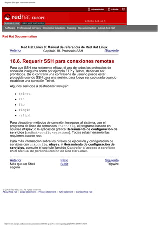 Requerir SSH para conexiones remotas

Go
United Kingdom

Red Hat Documentation

Red Hat Linux 9: Manual de referencia de Red Hat Linux
Anterior
Siguiente
Capítulo 18. Protocolo SSH

18.6. Requerir SSH para conexiones remotas
Para que SSH sea realmente eficaz, el uso de todos los protocolos de
conexión inseguros como por ejemplo FTP y Telnet, deberían ser
prohibidos. De lo contrario una contraseña de usuario puede estar
protegida usando SSH para una sesión, para luego ser capturada cuando
establece una conexión Telnet.
Algunos servicios a deshabilitar incluyen:
q

telnet

q

rsh

q

ftp

q

rlogin

q

vsftpd

Para desactivar métodos de conexión inseguros al sistema, use el
programa de línea de comandos chkconfig, el programa basado en
ncurses ntsysv, o la aplicación gráfica Herramienta de configuración de
servicios (redhat-config-services). Todas estas herramientas
requieren acceso root.
Para más información sobre los niveles de ejecución y configuración de
servicios con chkconfig, ntsysv, y Herramienta de configuración de
servicios, consulte el capítulo llamado Controlar el acceso a servicios
en el Manual de personalización de Red Hat Linux.
Anterior
Más que un Shell
seguro

Inicio
Subir

© 2004 Red Hat, Inc. All rights reserved.
About Red Hat : Legal statement : Privacy statement : Y2K statement : Contact Red Hat

http://www.europe.redhat.com/documentation/rhl9/rhl-rg-es-9/s1-ssh-requiring.php319/01/2004 17:52:49

Siguiente
Tripwire

 