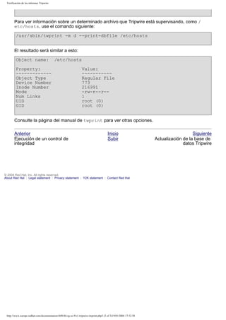 Verificación de los informes Tripwire

Para ver información sobre un determinado archivo que Tripwire está supervisando, como /
etc/hosts, use el comando siguiente:
/usr/sbin/twprint -m d --print-dbfile /etc/hosts
El resultado será similar a esto:
Object name:

/etc/hosts

Property:
------------Object Type
Device Number
Inode Number
Mode
Num Links
UID
GID

Value:
----------Regular File
773
216991
-rw-r--r-1
root (0)
root (0)

Consulte la página del manual de twprint para ver otras opciones.
Anterior
Ejecución de un control de
integridad

Inicio
Subir

© 2004 Red Hat, Inc. All rights reserved.
About Red Hat : Legal statement : Privacy statement : Y2K statement : Contact Red Hat

http://www.europe.redhat.com/documentation/rhl9/rhl-rg-es-9/s1-tripwire-twprint.php3 (3 of 3)19/01/2004 17:52:58

Siguiente
Actualización de la base de
datos Tripwire

 