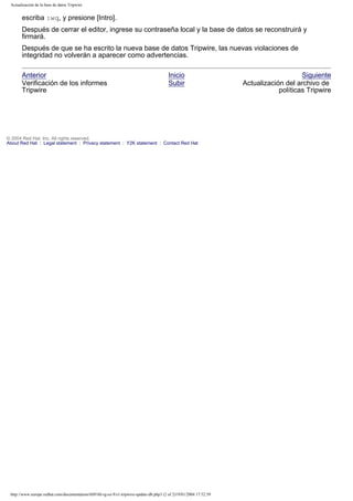Actualización de la base de datos Tripwire

escriba :wq, y presione [Intro].
Después de cerrar el editor, ingrese su contraseña local y la base de datos se reconstruirá y
firmará.
Después de que se ha escrito la nueva base de datos Tripwire, las nuevas violaciones de
integridad no volverán a aparecer como advertencias.
Anterior
Verificación de los informes
Tripwire

Inicio
Subir

© 2004 Red Hat, Inc. All rights reserved.
About Red Hat : Legal statement : Privacy statement : Y2K statement : Contact Red Hat

http://www.europe.redhat.com/documentation/rhl9/rhl-rg-es-9/s1-tripwire-update-db.php3 (2 of 2)19/01/2004 17:52:59

Siguiente
Actualización del archivo de
políticas Tripwire

 