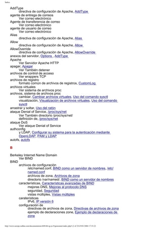 Índice

AddType
directiva de configuración de Apache, AddType
agente de entrega de correos
Ver correo electrónico
Agente de transferencia de correo
Ver correo electrónico
agente de usuario de correo
Ver correo electrónico
Alias
directiva de configuración de Apache, Alias
Allow
directiva de configuración de Apache, Allow
AllowOverride
directiva de configuración de Apache, AllowOverride
anexos del servidor, Options , AddType
Apache
Ver Servidor Apache HTTP
apagar, Apagar
Ver También detener
archivos de control de acceso
Ver wrappers TCP
archivos de registro
formato común de archivos de registros, CustomLog
archivos virtuales
Ver sistema de archivos proc
archivos, sistema de archivos proc
cambiar, Cambiar archivos virtuales, Uso del comando sysctl
visualización, Visualización de archivos virtuales, Uso del comando
sysctl
arrastrar y soltar, Uso del ratón
ataque Denial of Service, /proc/sys/net
Ver También directorio /proc/sys/net/
definición de, /proc/sys/net
ataque DoS
Ver ataque Denial of Service
authconfig
y LDAP, Configurar su sistema para la autenticación mediante
OpenLDAP, PAM y LDAP
autofs, autofs
B
Berkeley Internet Name Domain
Ver BIND
BIND
archivos de configuración
/etc/named.conf, BIND como un servidor de nombres, /etc/
named.conf
archivos de zona, Archivos de zona
directorio /var/named/, BIND como un servidor de nombres
características, Características avanzadas de BIND
mejoras DNS, Mejoras al protocolo DNS
seguridad, Seguridad
vistas múltiples, Vistas múltiples
caraterísticas
IPv6, IP versión 6
configuración de
directivas de archivos de zona, Directivas de archivos de zona
ejemplo de declaraciones zone, Ejemplo de declaraciones de
zone
http://www.europe.redhat.com/documentation/rhl9/rhl-rg-es-9/generated-index.php3 (2 of 25)19/01/2004 17:53:22

 