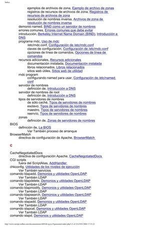 Índice

ejemplos de archivos de zona, Ejemplo de archivo de zonas
registros de recursos de archivos de zona, Registros de
recursos de archivos de zona
resolución de nombres inversa, Archivos de zona de
resolución de nombres inversa
demonio named, BIND como un servidor de nombres
errores comunes, Errores comunes que debe evitar
introducción, Berkeley Internet Name Domain (BIND), Introducción a
DNS
programa rndc, Uso de rndc
/etc/rndc.conf, Configuración de /etc/rndc.conf
claves de configuración, Configuración de /etc/rndc.conf
opciones de línea de comandos, Opciones de línea de
comandos
recursos adicionales, Recursos adicionales
documentación instalada, Documentación instalada
libros relacionados, Libros relacionados
sitios web útiles, Sitios web de utilidad
rndc program
configurando named para usar, Configuración de /etc/named.
conf
servidor de nombres
definición de, Introducción a DNS
servidor de nombres de root
definición de, Introducción a DNS
tipos de servidores de nombres
de sólo caché, Tipos de servidores de nombres
esclavo, Tipos de servidores de nombres
maestro, Tipos de servidores de nombres
reenvío, Tipos de servidores de nombres
zonas
definición de, Zonas de servidores de nombres
BIOS
definición de, La BIOS
Ver También proceso de arranque
BrowserMatch
directiva de configuración de Apache, BrowserMatch
C
CacheNegotiatedDocs
directiva de configuración Apache, CacheNegotiatedDocs
CGI scripts
fuera del ScriptAlias, AddHandler
chkconfig, Utilidades de los niveles de ejecución
Ver También servicios
comando ldapadd, Demonios y utilidades OpenLDAP
Ver También LDAP
comando ldapdelete, Demonios y utilidades OpenLDAP
Ver También LDAP
comando ldapmodify, Demonios y utilidades OpenLDAP
Ver También LDAP
comando ldapsearch, Demonios y utilidades OpenLDAP
Ver También LDAP
comando slapadd, Demonios y utilidades OpenLDAP
Ver También LDAP
comando slapcat, Demonios y utilidades OpenLDAP
Ver También LDAP
comando slapd, Demonios y utilidades OpenLDAP
http://www.europe.redhat.com/documentation/rhl9/rhl-rg-es-9/generated-index.php3 (3 of 25)19/01/2004 17:53:22

 