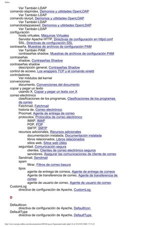 Índice

Ver También LDAP
comando slapindex, Demonios y utilidades OpenLDAP
Ver También LDAP
comando slurpd, Demonios y utilidades OpenLDAP
Ver También LDAP
comandoslappasswd, Demonios y utilidades OpenLDAP
Ver También LDAP
configuración
hosts virtuales, Máquinas Virtuales
Servidor Apache HTTP, Directivas de configuración en httpd.conf
SSL, Directivas de configuración SSL
contraseña, Muestras de archivos de configuración PAM
Ver También PAM
contraseñas shadow, Muestras de archivos de configuración PAM
contraseñas
shadow, Contraseñas Shadow
contraseñas shadow
descripción general, Contraseñas Shadow
control de acceso, Los wrappers TCP y el comando xinetd
controladores
Ver módulos del kernel
convenciones
documento, Convenciones del documento
copiar y pegar un texto
usando X, Copiar y pegar un texto con X
correo electrónico
clasificaciones de los programas, Clasificaciones de los programas
de correo
Fetchmail, Fetchmail
historia de, Correo electrónico
Procmail, Agente de entrega de correo
protocolos, Protocolos de correo electrónico
IMAP, IMAP
POP, POP
SMTP, SMTP
recursos adicionales, Recursos adicionales
documentación instalada, Documentación instalada
libros relacionados, Libros relacionados
sitios web, Sitios web útiles
seguridad, Comunicación segura
clientes, Clientes de correo electrónico seguros
servidores, Asegurar las comunicaciones de cliente de correo
Sendmail, Sendmail
spam
filtrar, Filtros de correo basura
tipos
agente de entrega de correos, Agente de entrega de correos
Agente de transferencia de correo, Agente de transferencia de
correo
agente de usuario de correo, Agente de usuario de correo
CustomLog
directiva de configuración de Apache, CustomLog
D
DefaultIcon
directiva de configuración de Apache, DefaultIcon
DefaultType
directiva de configuración de Apache, DefaultType
http://www.europe.redhat.com/documentation/rhl9/rhl-rg-es-9/generated-index.php3 (4 of 25)19/01/2004 17:53:22

 