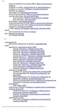 Índice

Centro de distribución de claves (KDC), Modo en que funciona
Kerberos
configurar un cliente, Configuración de un cliente Kerberos 5
configurar un servidor, Configurar un servidor Kerberos 5
definición de, Kerberos
desventajas de, Desventajas de Kerberos
modo de funcionamiento, Modo en que funciona Kerberos
recursos adicionales, Recursos adicionales
documentación instalada, Documentación instalada
sitios web útiles, Sitios web útiles
terminología, Terminología Kerberos
Ticket Granting Service (TGS), Modo en que funciona Kerberos
Ticket Granting Ticket (TGT), Modo en que funciona Kerberos
ventajas de, Ventajas de Kerberos
y PAM, Kerberos y Pluggable Authentication Modules (PAM)
kernel
rol en el proceso de arranque, El kernel
kwin, Gestores de ventanas
Ver También XFree86
L
LanguagePriority
directiva de configuración de Apache, LanguagePriority
LDAP
aplicaciones, Aplicaciones cliente LDAP
ldapadd, Demonios y utilidades OpenLDAP
ldapdelete, Demonios y utilidades OpenLDAP
ldapmodify, Demonios y utilidades OpenLDAP
ldapsearch, Demonios y utilidades OpenLDAP
paquete OpenLDAP, Demonios y utilidades OpenLDAP
slapadd, Demonios y utilidades OpenLDAP
slapcat, Demonios y utilidades OpenLDAP
slapd, Demonios y utilidades OpenLDAP
slapindex, Demonios y utilidades OpenLDAP
slappasswd, Demonios y utilidades OpenLDAP
slurpd, Demonios y utilidades OpenLDAP
utilidades, Demonios y utilidades OpenLDAP
archivos de configuración
/etc/ldap.conf, Archivos de configuración de OpenLDAP
/etc/openldap/ldap.conf, Archivos de configuración de
OpenLDAP
/etc/openldap/slapd.conf, Archivos de configuración de
OpenLDAP, Modificar /etc/openldap/slapd.conf
directorio /etc/openldap/schema/, Archivos de configuración de
OpenLDAP, El directorio /etc/openldap/schema/
autenticación
PAM, PAM y LDAP
autenticación mediante, Configurar su sistema para la autenticación
mediante OpenLDAP
modificando slapd.conf, Configurar su sistema para la
autenticación mediante OpenLDAP
paquetes, Configurar su sistema para la autenticación
mediante OpenLDAP
autenticación usando
authconfig, Configurar su sistema para la autenticación
mediante OpenLDAP

http://www.europe.redhat.com/documentation/rhl9/rhl-rg-es-9/generated-index.php3 (12 of 25)19/01/2004 17:53:22

 
