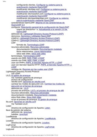 Índice

configurando clientes, Configurar su sistema para la
autenticación mediante OpenLDAP
modificando /etc/ldap.conf, Configurar su sistema para la
autenticación mediante OpenLDAP
modificando /etc/nsswitch.conf, Configurar su sistema para la
autenticación mediante OpenLDAP
modificando /etc/openldap/ldap.conf, Configurar su sistema
para la autenticación mediante OpenLDAP
características OpenLDAP, Mejoras en las características de
OpenLDAP 2.0
configurar, Descripción general de la configuración de OpenLDAP
migrar los directorios 1.x, Actualizando a la versión 2.0 de
OpenLDAP
definición de, Lightweight Directory Access Protocol (LDAP)
demonios, Demonios y utilidades OpenLDAP
LDAPv2, Lightweight Directory Access Protocol (LDAP)
LDAPv3, Lightweight Directory Access Protocol (LDAP)
LDIF
formato de, Terminología LDAP
recursos adicionales, Recursos adicionales
documentación instalada, Documentación instalada
libros relacionados, Libros relacionados
sitios web útiles, Sitios web útiles
terminología, Terminología LDAP
usando con NSS, NSS, PAM, y LDAP
usando con PAM, NSS, PAM, y LDAP
usar con PHP4, PHP4, el Servidor Apache HTTP, y LDAP
usar con Servidor Apache HTTP, PHP4, el Servidor Apache HTTP, y
LDAP
ventajas de, Razones por las cuales usar LDAP
Lightweight Directory Access Protocol
Ver LDAP
LILO, El gestor de arranque
Ver También gestores de arranque
archivo de configuración
/etc/lilo.conf, Opciones en /etc/lilo.conf
cambiar los niveles de ejecución con, Cambiar los niveles de
ejecución en el tiempo de arranque
definición de , LILO
proceso de arranque, LILO y el proceso de arranque de x86
recursos adicionales, Recursos adicionales
documentación instalada, Documentación instalada
sitios Web útiles, Sitios Web útiles
rol en el proceso de arranque, El gestor de arranque
lilo.conf, Opciones en /etc/lilo.conf
Ver También LILO
Listen
directiva de configuración de Apache, Listen
llave de petición del sistema
definición de, /proc/sys/
habilitar, /proc/sys/
LoadModule
directiva de configuración de Apache, LoadModule
Location
directiva de configuración Apache, Location
LogFormat
directiva de configuración de Apache, LogFormat
LogLevel
http://www.europe.redhat.com/documentation/rhl9/rhl-rg-es-9/generated-index.php3 (13 of 25)19/01/2004 17:53:22

 