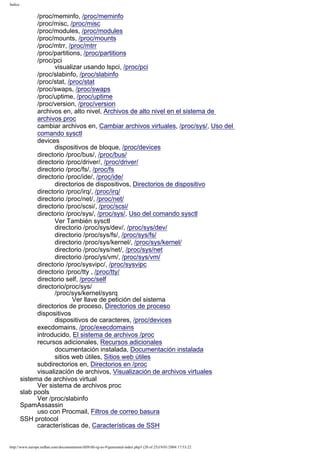 Índice

/proc/meminfo, /proc/meminfo
/proc/misc, /proc/misc
/proc/modules, /proc/modules
/proc/mounts, /proc/mounts
/proc/mtrr, /proc/mtrr
/proc/partitions, /proc/partitions
/proc/pci
visualizar usando lspci, /proc/pci
/proc/slabinfo, /proc/slabinfo
/proc/stat, /proc/stat
/proc/swaps, /proc/swaps
/proc/uptime, /proc/uptime
/proc/version, /proc/version
archivos en, alto nivel, Archivos de alto nivel en el sistema de
archivos proc
cambiar archivos en, Cambiar archivos virtuales, /proc/sys/, Uso del
comando sysctl
devices
dispositivos de bloque, /proc/devices
directorio /proc/bus/, /proc/bus/
directorio /proc/driver/, /proc/driver/
directorio /proc/fs/, /proc/fs
directorio /proc/ide/, /proc/ide/
directorios de dispositivos, Directorios de dispositivo
directorio /proc/irq/, /proc/irq/
directorio /proc/net/, /proc/net/
directorio /proc/scsi/, /proc/scsi/
directorio /proc/sys/, /proc/sys/, Uso del comando sysctl
Ver También sysctl
directorio /proc/sys/dev/, /proc/sys/dev/
directorio /proc/sys/fs/, /proc/sys/fs/
directorio /proc/sys/kernel/, /proc/sys/kernel/
directorio /proc/sys/net/, /proc/sys/net
directorio /proc/ys/vm/, /proc/sys/vm/
directorio /proc/sysvipc/, /proc/sysvipc
directorio /proc/tty , /proc/tty/
directorio self, /proc/self
directorio/proc/sys/
/proc/sys/kernel/sysrq
Ver llave de petición del sistema
directorios de proceso, Directorios de proceso
dispositivos
dispositivos de caracteres, /proc/devices
execdomains, /proc/execdomains
introducido, El sistema de archivos /proc
recursos adicionales, Recursos adicionales
documentación instalada, Documentación instalada
sitios web útiles, Sitios web útiles
subdirectorios en, Directorios en /proc
visualización de archivos, Visualización de archivos virtuales
sistema de archivos virtual
Ver sistema de archivos proc
slab pools
Ver /proc/slabinfo
SpamAssassin
uso con Procmail, Filtros de correo basura
SSH protocol
características de, Características de SSH

http://www.europe.redhat.com/documentation/rhl9/rhl-rg-es-9/generated-index.php3 (20 of 25)19/01/2004 17:53:22

 