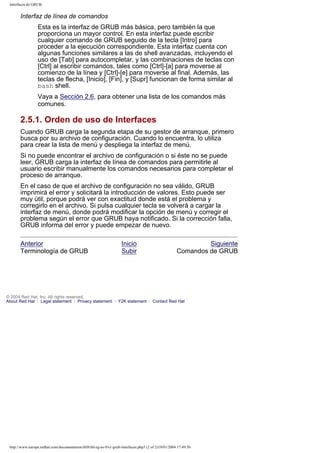 Interfaces de GRUB

Interfaz de línea de comandos
Esta es la interfaz de GRUB más básica, pero también la que
proporciona un mayor control. En esta interfaz puede escribir
cualquier comando de GRUB seguido de la tecla [Intro] para
proceder a la ejecución correspondiente. Esta interfaz cuenta con
algunas funciones similares a las de shell avanzadas, incluyendo el
uso de [Tab] para autocompletar, y las combinaciones de teclas con
[Ctrl] al escribir comandos, tales como [Ctrl]-[a] para moverse al
comienzo de la línea y [Ctrl]-[e] para moverse al final. Además, las
teclas de flecha, [Inicio], [Fin], y [Supr] funcionan de forma similar al
bash shell.
Vaya a Sección 2.6, para obtener una lista de los comandos más
comunes.

2.5.1. Orden de uso de Interfaces
Cuando GRUB carga la segunda etapa de su gestor de arranque, primero
busca por su archivo de configuración. Cuando lo encuentra, lo utiliza
para crear la lista de menú y despliega la interfaz de menú.
Si no puede encontrar el archivo de configuración o si éste no se puede
leer, GRUB carga la interfaz de línea de comandos para permitirle al
usuario escribir manualmente los comandos necesarios para completar el
proceso de arranque.
En el caso de que el archivo de configuración no sea válido, GRUB
imprimirá el error y solicitará la introducción de valores. Esto puede ser
muy útil, porque podrá ver con exactitud donde está el problema y
corregirlo en el archivo. Si pulsa cualquier tecla se volverá a cargar la
interfaz de menú, donde podrá modificar la opción de menú y corregir el
problema según el error que GRUB haya notificado. Si la corrección falla,
GRUB informa del error y puede empezar de nuevo.
Anterior
Terminología de GRUB

Inicio
Subir

Siguiente
Comandos de GRUB

© 2004 Red Hat, Inc. All rights reserved.
About Red Hat : Legal statement : Privacy statement : Y2K statement : Contact Red Hat

http://www.europe.redhat.com/documentation/rhl9/rhl-rg-es-9/s1-grub-interfaces.php3 (2 of 2)19/01/2004 17:49:56

 