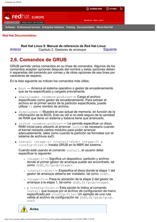 Comandos de GRUB

Go
United Kingdom

Red Hat Documentation

Red Hat Linux 9: Manual de referencia de Red Hat Linux
Anterior
Siguiente
Capítulo 2. Gestores de arranque

2.6. Comandos de GRUB
GRUB permite varios comandos en su línea de comandos. Algunos de los
comandos aceptan opciones después del nombre y estas opciones deben
ir separadas del comando por comas y de otras opciones de esa línea por
caracteres de espacio.
En la lista siguiente se indican los comandos más útiles:
q

q

q

q

q

boot — Arranca el sistema operativo o gestor de encadenamiento
que se ha especificado y cargado previamente.
chainloader <nombre-archivo> — Carga el archivo
especificado como gestor de encadenamiento. Para extraer el
archivo en el primer sector de la partición especificada, puede
utilizar +1 como nombre de archivo.
displaymem — Muestra el uso actual de memoria, en función de la
información de la BIOS. Esto es útil si no está seguro de la cantidad
de RAM que tiene un sistema y todavía tiene que arrancarlo.
initrd <nombre-archivo> — Le permite especificar un disco
RAM inicial para utilizarlo al arrancar. initrd es necesario cuando
el kernel necesita ciertos módulos para poder arrancar
adecuadamente, tales como cuando la partición se formatea con el
sistema de archivos ext3.
install <stage-1> <install-disk> <stage-2> p
<config-file> — Instala GRUB en la MBR del sistema.
Cuando esté usando el comando install, el usuario debe
especificar lo siguiente:
r

r

r

r

<stage-1> — Significa un dispositivo, partición y archivo
donde el primer gestor de arranque puede ser encontrado, tal
como (hd0,0)/grub/stage1.
<install-disk> — Especifica el disco donde la etapa 1 del
gestor de arranque debería ser instalado, tal como (hd0).
<stage-2> — Pasa la ubicación de la etapa 2 del gestor de
arranque a la etapa 1, tal como (hd0,0)/grub/stage2.
p <config-file> — Esta opción le indica al comando
install que busque por el archivo de configuración de menú
especificado por <config-file>. Un ejemplo de una ruta
válida al archivo de configuración es (hd0,0)/grub/grub.
conf.
Aviso

http://www.europe.redhat.com/documentation/rhl9/rhl-rg-es-9/s1-grub-commands.php3 (1 of 2)19/01/2004 17:49:58

 