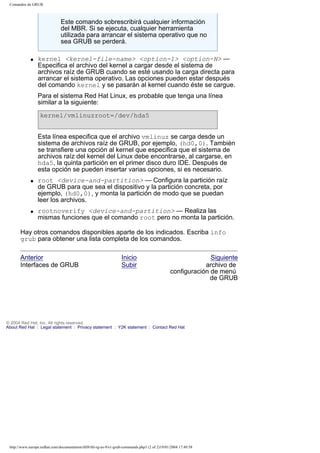 Comandos de GRUB

Este comando sobrescribirá cualquier información
del MBR. Si se ejecuta, cualquier herramienta
utilizada para arrancar el sistema operativo que no
sea GRUB se perderá.
q

kernel <kernel-file-name> <option-1> <option-N> —
Especifica el archivo del kernel a cargar desde el sistema de
archivos raíz de GRUB cuando se esté usando la carga directa para
arrancar el sistema operativo. Las opciones pueden estar después
del comando kernel y se pasarán al kernel cuando éste se cargue.
Para el sistema Red Hat Linux, es probable que tenga una línea
similar a la siguiente:
kernel/vmlinuzroot=/dev/hda5
Esta línea especifica que el archivo vmlinuz se carga desde un
sistema de archivos raíz de GRUB, por ejemplo, (hd0,0). También
se transfiere una opción al kernel que especifica que el sistema de
archivos raíz del kernel del Linux debe encontrarse, al cargarse, en
hda5, la quinta partición en el primer disco duro IDE. Después de
esta opción se pueden insertar varias opciones, si es necesario.

q

q

root <device-and-partition> — Configura la partición raíz
de GRUB para que sea el dispositivo y la partición concreta, por
ejemplo, (hd0,0), y monta la partición de modo que se puedan
leer los archivos.
rootnoverify <device-and-partition> — Realiza las
mismas funciones que el comando root pero no monta la partición.

Hay otros comandos disponibles aparte de los indicados. Escriba info
grub para obtener una lista completa de los comandos.
Anterior
Interfaces de GRUB

Inicio
Subir

Siguiente
archivo de
configuración de menú
de GRUB

© 2004 Red Hat, Inc. All rights reserved.
About Red Hat : Legal statement : Privacy statement : Y2K statement : Contact Red Hat

http://www.europe.redhat.com/documentation/rhl9/rhl-rg-es-9/s1-grub-commands.php3 (2 of 2)19/01/2004 17:49:58

 