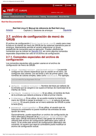 archivo de configuración de menú de GRUB

Go
United Kingdom

Red Hat Documentation

Red Hat Linux 9: Manual de referencia de Red Hat Linux
Anterior
Siguiente
Capítulo 2. Gestores de arranque

2.7. archivo de configuración de menú de
GRUB
El archivo de configuración (/boot/grub/grub.conf), usado para crear
la lista en la interfaz de menú de GRUB de los sistemas operativos para el
arranque, básicamente permite al usuario seleccionar un grupo
predefinido de comandos para su ejecución. Pueden utilizarse los
comandos que se indican en Sección 2.6, así como algunos comandos
especiales disponibles tan sólo en el archivo de configuración.

2.7.1. Comandos especiales del archivo de
configuración
Los comandos siguientes sólo pueden usarse en el archivo de
configuración de menú de GRUB:
q

color <normal-color> <selected-color> — Le permite
configurar los colores específicos que se usarán en el menú. Se
configuran dos colores: uno de fondo y otro de primer plano. Use
nombres de colores simples, tales como red/black. Por ejemplo:
colorred/blackgreen/blue

q

q

q

q

default <nombre-título> — Nombre del título por defecto de
la entrada que se cargará si se supera el tiempo de inactividad de la
interfaz de menú.
fallback <nombre-título> — Si se utiliza, el nombre de título
de la entrada que deberá probarse si falla el primer intento.
hiddenmenu — Si se utiliza, no se podrá mostrar la interfaz de
menú de GRUB ni cargar la entrada default si caduca el período
timeout. El usuario puede ver el menú estándar de GRUB si pulsa
la tecla [Esc].
password <contraseña> — Si se utiliza, el usuario que no
conozca la contraseña no podrá modificar las entradas de esta
opción de menú.
Opcionalmente, puede especificar un archivo de configuración de
menú alternativo después de la password <contraseña>. En
este caso, GRUB reiniciará el Nivel 2 del gestor de arranque y
utilizará este archivo de configuración alternativo para crear el
menú. Si se omite este archivo de configuración alternativo del
comando, el usuario que sepa la contraseña podrá modificar el
archivo de configuración actual.

http://www.europe.redhat.com/documentation/rhl9/rhl-rg-es-9/s1-grub-configfile.php3 (1 of 3)19/01/2004 17:50:00

 