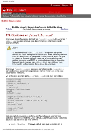 Opciones en /etc/lilo.conf

Go
United Kingdom

Red Hat Documentation

Red Hat Linux 9: Manual de referencia de Red Hat Linux
Anterior
Siguiente
Capítulo 2. Gestores de arranque

2.9. Opciones en /etc/lilo.conf
El archivo de configuración de LILO es /etc/lilo.conf. El comando /
sbin/lilo usa este archivo para determinar que información debe
escribir al MBR.
Aviso
Si desea mofificar /etc/lilo.conf, asegúrese de que ha
hecho una copia de seguridad del archivo antes de cualquier otro
cambio. Asegúrese de que posee un disquete de arranque que
funcione de manera que sea capaz de arrancar el sistema y
realizar cambios en el MBR si existe algún problema. Consulte
las páginas de manual para mkbootdisk para obtener más
información en la creación de un disco de arranque.
El archivo /etc/lilo.conf es usado por el comando /sbin/lilo
para determinar qué sistema operativo o kernel iniciar, así como para
saber donde instalarlo.
Un archivo de ejemplo para /etc/lilo.conf será muy parecido a:
boot=/dev/hda
map=/boot/map
install=/boot/boot.b
prompt
timeout=50
message=/boot/message
lba32
default=linux
image=/boot/vmlinuz-2.4.0-0.43.6
label=linux
initrd=/boot/initrd-2.4.0-0.43.6.img
read-only
root=/dev/hda5
other=/dev/hda1
label=dos
Este ejemplo le muestra un sistema configurado para arrancar dos
sistemas operativos: Red Hat Linux y DOS. A continuación una vista más
detallada de las líneas de este archivo:
q

boot=/dev/hda — Instruye a LILO para que se instale en el

http://www.europe.redhat.com/documentation/rhl9/rhl-rg-es-9/s1-grub-liloconf.php3 (1 of 3)19/01/2004 17:50:03

 