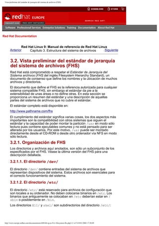 Vista preliminar del estándar de jerarquía del sistema de archivos (FHS)

Go
United Kingdom

Red Hat Documentation

Red Hat Linux 9: Manual de referencia de Red Hat Linux
Anterior
Siguiente
Capítulo 3. Estructura del sistema de archivos

3.2. Vista preliminar del estándar de jerarquía
del sistema de archivos (FHS)
Red Hat está comprometido a respetar el Estándar de Jerarquía del
Sistema archivos (FHS del inglés Filesystem Hierarchy Standard), un
documento de consenso que define los nombres y la ubicación de muchos
archivos y directorios.
El documento que define el FHS es la referencia autorizada para cualquier
sistema compatible FHS, sin embargo el estándar da pie a la
extensibilidad de unas áreas o no define otras. En esta sección se
proporciona un resumen del estándar y una descripción de aquellas
partes del sistema de archivos que no cubre el estándar.
El estándar completo está disponible en:
http://www.pathname.com/fhs
El cumplimiento del estándar significa varias cosas, los dos aspectos más
importantes son la compatibilidad con otros sistemas que siguen el
estándar y la capacidad de poder montar la partición /usr en modo sólo
lectura pues contiene ejecutables comunes y no está pensado para ser
alterada por los usuarios. Por este motivo, /usr puede ser montado
directamente desde el CD-ROM o desde otro ordenador vía NFS en modo
sólo lectura.

3.2.1. Organización de FHS
Los directorios y archivos aquí anotados, son sólo un subconjunto de los
especificados por el FHS. Véase la última versión del FHS para una
descripción detallada.

3.2.1.1. El directorio /dev/
El directorio /dev/ contiene entradas del sistema de archivos que
representan dispositivos del sistema. Estos archivos son esenciales para
el correcto funcionamiento del sistema.

3.2.1.2. El directorio /etc/
El directorio /etc/ está reservado para archivos de configuración que
son locales a su ordenador. No deben colocarse binarios en /etc. Los
binarios que antiguamente se colocaban en /etc deberían estar en /
sbin o posiblemente en /bin.
Los directorios X11/ y skel/ son subdirectorios del directorio /etc/:

http://www.europe.redhat.com/documentation/rhl9/rhl-rg-es-9/s1-filesystem-fhs.php3 (1 of 5)19/01/2004 17:50:09

 