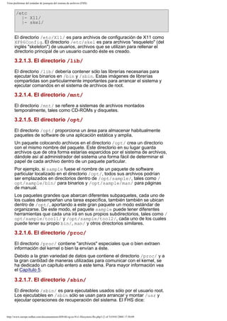 Vista preliminar del estándar de jerarquía del sistema de archivos (FHS)

/etc
|- X11/
|- skel/
El directorio /etc/X11/ es para archivos de configuración de X11 como
XF86Config. El directorio /etc/skel es para archivos "esqueleto" (del
inglés "skeleton") de usuarios, archivos que se utilizan para rellenar el
directorio principal de un usuario cuando éste es creado.

3.2.1.3. El directorio /lib/
El directorio /lib/ debería contener sólo las librerías necesarias para
ejecutar los binarios en /bin y /sbin. Estas imágenes de librerías
compartidas son particularmente importantes para arrancar el sistema y
ejecutar comandos en el sistema de archivos de root.

3.2.1.4. El directorio /mnt/
El directorio /mnt/ se refiere a sistemas de archivos montados
temporalmente, tales como CD-ROMs y disquetes.

3.2.1.5. El directorio /opt/
El directorio /opt/ proporciona un área para almacenar habitualmente
paquetes de software de una aplicación estática y amplia.
Un paquete colocando archivos en el directorio /opt/ crea un directorio
con el mismo nombre del paquete. Este directorio en su lugar guarda
archivos que de otra forma estarías esparcidos por el sistema de archivos,
dándole así al administrador del sistema una forma fácil de determinar el
papel de cada archivo dentro de un paquete particular.
Por ejemplo, si sample fuese el nombre de un paquete de software
particular localizado en el directorio /opt/, todos sus archivos podrían
ser emplazados en directorios dentro de /opt/sample/, tales como /
opt/sample/bin/ para binarios y /opt/sample/man/ para páginas
de manual.
Los paquetes grandes que abarcan diferentes subpaquetes, cada uno de
los cuales desempeñan una tarea específica, también también se ubican
dentro de /opt/, aportando a este gran paquete un modo estándar de
organizarse. De este modo, el paquete sample puede tener diferentes
herramientas que cada una irá en sus propios subdirectorios, tales como /
opt/sample/tool1/ y /opt/sample/tool2/, cada uno de los cuales
puede tener su propio bin/, man/ y otros directorios similares.

3.2.1.6. El directorio /proc/
El directorio /proc/ contiene "archivos" especiales que o bien extraen
información del kernel o bien la envían a éste.
Debido a la gran variedad de datos que contiene el directorio /proc/ y a
la gran cantidad de maneras utilizadas para comunicar con el kernel, se
ha dedicado un capítulo entero a este tema. Para mayor información vea
el Capítulo 5.

3.2.1.7. El directorio /sbin/
El directorio /sbin/ es para ejecutables usados sólo por el usuario root.
Los ejecutables en /sbin sólo se usan para arrancar y montar /usr y
ejecutar operaciones de recuperación del sistema. El FHS dice:

http://www.europe.redhat.com/documentation/rhl9/rhl-rg-es-9/s1-filesystem-fhs.php3 (2 of 5)19/01/2004 17:50:09

 