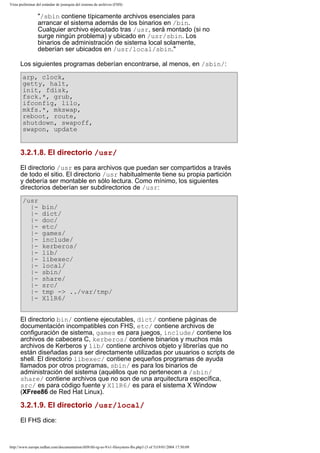 Vista preliminar del estándar de jerarquía del sistema de archivos (FHS)

"/sbin contiene típicamente archivos esenciales para
arrancar el sistema además de los binarios en /bin.
Cualquier archivo ejecutado tras /usr, será montado (si no
surge ningún problema) y ubicado en /usr/sbin. Los
binarios de administración de sistema local solamente,
deberían ser ubicados en /usr/local/sbin."
Los siguientes programas deberían encontrarse, al menos, en /sbin/:
arp, clock,
getty, halt,
init, fdisk,
fsck.*, grub,
ifconfig, lilo,
mkfs.*, mkswap,
reboot, route,
shutdown, swapoff,
swapon, update

3.2.1.8. El directorio /usr/
El directorio /usr es para archivos que puedan ser compartidos a través
de todo el sitio. El directorio /usr habitualmente tiene su propia partición
y debería ser montable en sólo lectura. Como mínimo, los siguientes
directorios deberían ser subdirectorios de /usr:
/usr
|||||||||||||||-

bin/
dict/
doc/
etc/
games/
include/
kerberos/
lib/
libexec/
local/
sbin/
share/
src/
tmp -> ../var/tmp/
X11R6/

El directorio bin/ contiene ejecutables, dict/ contiene páginas de
documentación incompatibles con FHS, etc/ contiene archivos de
configuración de sistema, games es para juegos, include/ contiene los
archivos de cabecera C, kerberos/ contiene binarios y muchos más
archivos de Kerberos y lib/ contiene archivos objeto y librerías que no
están diseñadas para ser directamente utilizadas por usuarios o scripts de
shell. El directorio libexec/ contiene pequeños programas de ayuda
llamados por otros programas, sbin/ es para los binarios de
administración del sistema (aquéllos que no pertenecen a /sbin/
share/ contiene archivos que no son de una arquitectura específica,
src/ es para código fuente y X11R6/ es para el sistema X Window
(XFree86 de Red Hat Linux).

3.2.1.9. El directorio /usr/local/
El FHS dice:

http://www.europe.redhat.com/documentation/rhl9/rhl-rg-es-9/s1-filesystem-fhs.php3 (3 of 5)19/01/2004 17:50:09

 
