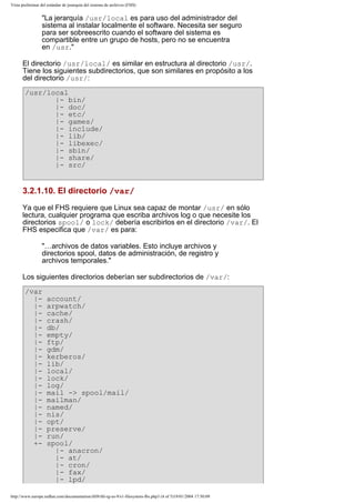 Vista preliminar del estándar de jerarquía del sistema de archivos (FHS)

"La jerarquía /usr/local es para uso del administrador del
sistema al instalar localmente el software. Necesita ser seguro
para ser sobreescrito cuando el software del sistema es
compartible entre un grupo de hosts, pero no se encuentra
en /usr."
El directorio /usr/local/ es similar en estructura al directorio /usr/.
Tiene los siguientes subdirectorios, que son similares en propósito a los
del directorio /usr/:
/usr/local
|- bin/
|- doc/
|- etc/
|- games/
|- include/
|- lib/
|- libexec/
|- sbin/
|- share/
|- src/

3.2.1.10. El directorio /var/
Ya que el FHS requiere que Linux sea capaz de montar /usr/ en sólo
lectura, cualquier programa que escriba archivos log o que necesite los
directorios spool/ o lock/ debería escribirlos en el directorio /var/. El
FHS especifica que /var/ es para:
"…archivos de datos variables. Esto incluye archivos y
directorios spool, datos de administración, de registro y
archivos temporales."
Los siguientes directorios deberían ser subdirectorios de /var/:
/var
||||||||||||||||||||+-

account/
arpwatch/
cache/
crash/
db/
empty/
ftp/
gdm/
kerberos/
lib/
local/
lock/
log/
mail -> spool/mail/
mailman/
named/
nis/
opt/
preserve/
run/
spool/
|- anacron/
|- at/
|- cron/
|- fax/
|- lpd/

http://www.europe.redhat.com/documentation/rhl9/rhl-rg-es-9/s1-filesystem-fhs.php3 (4 of 5)19/01/2004 17:50:09

 