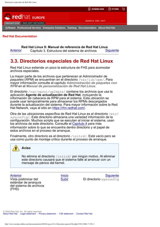 Directorios especiales de Red Hat Linux

Go
United Kingdom

Red Hat Documentation

Red Hat Linux 9: Manual de referencia de Red Hat Linux
Anterior
Siguiente
Capítulo 3. Estructura del sistema de archivos

3.3. Directorios especiales de Red Hat Linux
Red Hat Linux extiende un poco la estructura de FHS para acomodar
archivos especiales.
La mayor parte de los archivos que pertenecen al Administrador de
paquetes (RPM) se encuentran en el directorio /var/lib/rpm/. Para
mayor información consulte el capítulo Administración de paquetes con
RPM en el Manual de personalización de Red Hat Linux.
El directorio /var/spool/up2date/ contiene los archivos que usa la
aplicación Agente de actualización de Red Hat, incluyendo la
información de cabecera de RPM para el sistema. Esta ubicación se
puede usar temporalmente para almacenar los RPMs descargados
durante la actualización del sistema. Para mayor información sobre la Red
Hat Network, vaya al sitio en https://rhn.redhat.com/.
Otra de las ubicaciones específica de Red Hat Linux es el directorio /etc/
sysconfig/. Este directorio almacena una variedad información de la
configuración. Muchos scripts que se ejecutan al iniciar el sistema, usan
los archivos de este directorio. Consulte el Capítulo 4 para más
información sobre lo que se encuentra dentro directorio y el papel de
estos archivos en el proceso de arranque.
Finalmente, otro directorio es el directorio /initrd/. Está vacío pero se
usa como punto de montaje crítico durante el proceso de arranque.
Aviso
No elimine el directorio /initrd/ por ningún motivo. Al eliminar
este directorio causará que el sistema falle al arrancar con un
mensaje de pánico del kernel.

Anterior
Vista preliminar del
estándar de jerarquía
del sistema de archivos
(FHS)

Inicio
Subir

Siguiente
El directorio sysconfig

© 2004 Red Hat, Inc. All rights reserved.
About Red Hat : Legal statement : Privacy statement : Y2K statement : Contact Red Hat

http://www.europe.redhat.com/documentation/rhl9/rhl-rg-es-9/s1-filesystem-special-file.php319/01/2004 17:50:11

 