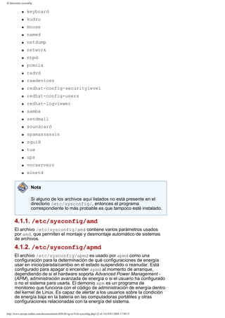 El directorio sysconfig
q

keyboard

q

kudzu

q

mouse

q

named

q

netdump

q

network

q

ntpd

q

pcmcia

q

radvd

q

rawdevices

q

redhat-config-securitylevel

q

redhat-config-users

q

redhat-logviewer

q

samba

q

sendmail

q

soundcard

q

spamassassin

q

squid

q

tux

q

ups

q

vncservers

q

xinetd
Nota
Si alguno de los archivos aquí listados no está presente en el
directorio /etc/sysconfig/, entonces el programa
correspondiente lo más probable es que tampoco esté instalado.

4.1.1. /etc/sysconfig/amd
El archivo /etc/sysconfig/amd contiene varios parámetros usados
por amd, que permiten el montaje y desmontaje automático de sistemas
de archivos.

4.1.2. /etc/sysconfig/apmd
El archivo /etc/sysconfig/apmd es usado por apmd como una
configuración para la determinación de qué configuraciones de energía
usar en inicio/parada/cambio en el estado suspendido o reanudar. Está
configurado para apagar o encender apmd al momento de arranque,
dependiendo de si el hardware soporta Advanced Power Management (APM), administración avanzada de energía o si el usuario ha configurado
o no el sistema para usarla. El demonio apm es un programa de
monitoreo que funciona con el código de administración de energía dentro
del kernel de Linux. Es capaz de alertar a los usuarios sobre la condición
de energía baja en la batería en las computadoras portátiles y otras
configuraciones relacionadas con la energía del sistema.
http://www.europe.redhat.com/documentation/rhl9/rhl-rg-es-9/ch-sysconfig.php3 (2 of 14)19/01/2004 17:50:15

 