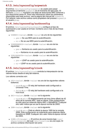 El directorio sysconfig

4.1.3. /etc/sysconfig/arpwatch
El archivo /etc/sysconfig/arpwatch es usado para pasar
argumentos al demonio arpwatch en el momento de ejecución. El
demonio arpwatch mantiene una tabla de direcciones MAC Ethernet y
sus direcciones pares IP. Para más información sobre los parámetros
disponibles para este archivo, vea la página del manual de arpwatch.
Por defecto, este archivo coloca como propietario del proceso arpwatch
al usuario pcap.

4.1.4. /etc/sysconfig/authconfig
El archivo /etc/sysconfig/authconfig configura el tipo de
autorización a ser usada en el host. Contiene una o más de las líneas
siguientes:
q

USEMD5=<value>, donde <value> es uno de los siguientes:
r
r

q

yes — Se usa MD5 para la autentificación.
no — No se usa MD5 para la autentificación.

USEKERBEROS=<value>, donde <value> es uno de los
siguientes:
r
r

q

yes — Kerberos es usado para la autentificación.
no — Kerberos no es usado para la autentificación.

USELDAPAUTH=<value>, donde <value> es uno de los
siguientes:
r

yes — LDAP es usado para la autentificación.

r

no — LDAP no es usado para la autentificación.

4.1.5. /etc/sysconfig/clock
El archivo /etc/sysconfig/clock controla la interpretación de los
valores leídos desde el reloj del sistema.
Los valores correctos son:
q

UTC=<value>, donde <value> es uno de los siguientes valores
boleanos:
r

r

q

true o yes — El desplazamiento de hora (time offset) de 42
años de la consola ARC, está en efecto. Esta configuración
es sólo para los sistemas Alpha ARC o AlphaBIOS. Cualquier
otro valor indica que se usa la época normal de UNIX.

SRM=<value>, donde <value> es lo siguiente:
r

q

false o no — El reloj del hardware está configurado a la
hora local.

ARC=<value>, donde <value> es lo siguiente:
r

q

true o yes — El reloj del hardware está configurado a
Universal Time.

true o yes — Está en efecto la época 1900 de la consola
SRM. Esta configuración es solamente para sistemas Alpha
basados en SRM. Cualquier otro valor indica la época normal
de UNIX.

ZONE=<filename> — El archivo de zona horaria bajo /usr/
share/zoneinfo del cual /etc/localtime es una copia. El
archivo contiene información tal como:

http://www.europe.redhat.com/documentation/rhl9/rhl-rg-es-9/ch-sysconfig.php3 (3 of 14)19/01/2004 17:50:15

 