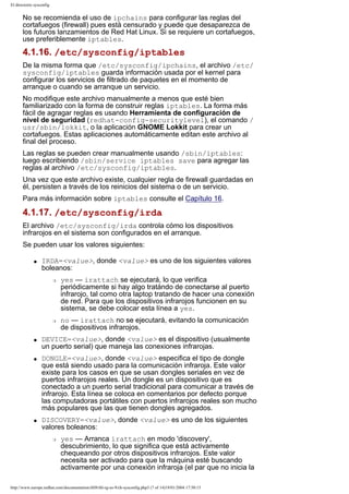 El directorio sysconfig

No se recomienda el uso de ipchains para configurar las reglas del
cortafuegos (firewall) pues está censurado y puede que desaparezca de
los futuros lanzamientos de Red Hat Linux. Si se requiere un cortafuegos,
use preferiblemente iptables.

4.1.16. /etc/sysconfig/iptables
De la misma forma que /etc/sysconfig/ipchains, el archivo /etc/
sysconfig/iptables guarda información usada por el kernel para
configurar los servicios de filtrado de paquetes en el momento de
arranque o cuando se arranque un servicio.
No modifique este archivo manualmente a menos que esté bien
familiarizado con la forma de construir reglas iptables. La forma más
fácil de agragar reglas es usando Herramienta de configuración de
nivel de seguridad (redhat-config-securitylevel), el comando /
usr/sbin/lokkit, o la aplicación GNOME Lokkit para crear un
cortafuegos. Estas aplicaciones automáticamente editan este archivo al
final del proceso.
Las reglas se pueden crear manualmente usando /sbin/iptables:
luego escribiendo /sbin/service iptables save para agregar las
reglas al archivo /etc/sysconfig/iptables.
Una vez que este archivo existe, cualquier regla de firewall guardadas en
él, persisten a través de los reinicios del sistema o de un servicio.
Para más información sobre iptables consulte el Capítulo 16.

4.1.17. /etc/sysconfig/irda
El archivo /etc/sysconfig/irda controla cómo los dispositivos
infrarojos en el sistema son configurados en el arranque.
Se pueden usar los valores siguientes:
q

IRDA=<value>, donde <value> es uno de los siguientes valores
boleanos:
r

r

q

q

q

yes — irattach se ejecutará, lo que verifica
periódicamente si hay algo tratándo de conectarse al puerto
infrarojo, tal como otra laptop tratando de hacer una conexión
de red. Para que los dispositivos infrarojos funcionen en su
sistema, se debe colocar esta línea a yes.
no — irattach no se ejecutará, evitando la comunicación
de dispositivos infrarojos.

DEVICE=<value>, donde <value> es el dispositivo (usualmente
un puerto serial) que maneja las conexiones infrarojas.
DONGLE=<value>, donde <value> especifica el tipo de dongle
que está siendo usado para la comunicación infraroja. Este valor
existe para los casos en que se usan dongles seriales en vez de
puertos infrarojos reales. Un dongle es un dispositivo que es
conectado a un puerto serial tradicional para comunicar a través de
infrarojo. Esta línea se coloca en comentarios por defecto porque
las computadoras portátiles con puertos infrarojos reales son mucho
más populares que las que tienen dongles agregados.
DISCOVERY=<value>, donde <value> es uno de los siguientes
valores boleanos:
r

yes — Arranca irattach en modo 'discovery',
descubrimiento, lo que significa que está activamente
chequeando por otros dispositivos infrarojos. Este valor
necesita ser activado para que la máquina esté buscando
activamente por una conexión infraroja (el par que no inicia la

http://www.europe.redhat.com/documentation/rhl9/rhl-rg-es-9/ch-sysconfig.php3 (7 of 14)19/01/2004 17:50:15

 