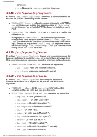 El directorio sysconfig

conexión).
r

no — No arranca irattach en modo discovery.

4.1.18. /etc/sysconfig/keyboard
El archivo /etc/sysconfig/keyboard controla el comportamiento del
teclado. Se pueden usar los siguientes valores:
q

q

KEYBOARDTYPE=sun|pc, el cual es usado solamente en SPARCs.
sun significa que un teclado Sun está conectado en /dev/kbd, y
pc significa que hay un teclado PS/2 keyboard conectado al puerto
PS/2.
KEYTABLE=<file>, donde <file> es el nombre de un archivo de
tabla de teclas.
Por ejemplo: KEYTABLE="us". Los archivos que pueden ser
usados como tabla de teclas comienzan en /lib/kbd/keymaps/
i386 y se extienden en diferentes disposiciones de teclados desde
aquí, a todos los etiquetados <file>.kmap.gz. El primer archivo
encontrado debajo /lib/kbd/keymaps/i386 que coincide con la
configuración KEYTABLE es usado.

4.1.19. /etc/sysconfig/kudzu
El archivo /etc/sysconfig/kuzdu dispara una exploración segura del
hardware del sistema mediante kudzu en el momento de arranque. time.
Una exploración segura es una que desactiva el sondeo del puerto serial.
q

SAFE=<value>, donde <value> es uno de los siguientes:
r

yes — kuzdu hace una exploración segura.

r

no — kuzdu realiza una exploración normal.

4.1.20. /etc/sysconfig/mouse
El archivo /etc/sysconfig/mouse es usado para especificar
información sobre el ratón disponible. Se pueden usar los valores
siguientes:
q

q

FULLNAME=<value>, donde <value> se refiere al nombre
completo del tipo de ratón que está siendo usado.
MOUSETYPE=<value>, donde <value> es uno de los siguientes:
r

imps2 — Un ratón genérico USB.

r

microsoft — Un ratón Microsoft™.

r

mouseman — Un ratón MouseMan™.

r

mousesystems — Un ratón Systems™.

r

ps/2 — Un ratón PS/2.

r

msbm — Un ratón bus de Microsoft™.

r

logibm — Un ratón bus de Logitech™.

r

atibm — Un ratón bus de ATI™.

r

logitech — Un ratón Logitech™.

r

mmseries — Un ratón MouseMan™ más viejo.

r

mmhittab — Un ratón mmhittab.

http://www.europe.redhat.com/documentation/rhl9/rhl-rg-es-9/ch-sysconfig.php3 (8 of 14)19/01/2004 17:50:15

 