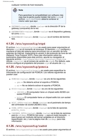 El directorio sysconfig

cualquier nombre de host necesario.
Nota
Para garantizar la compatibilidad con software más
viejo que la gente pueda instalar (tal como trn), el
archivo /etc/HOSTNAME debería contener el
mismo valor que aquí.
q

q

q

GATEWAY=<value>, donde <value> es la dirección IP de la
gateway (compuerta) de la red.
GATEWAYDEV=<value>, donde <value> es el dispositivo gateway,
tal como eth0.
NISDOMAIN=<value>, donde <value> es el nombre del dominio
NIS.

4.1.24. /etc/sysconfig/ntpd
El archivo /etc/sysconfig/ntpd es usado para pasar argumentos al
demonio ntpd en el momento de arranque. El demonio ntpd configura y
mantiene el reloj del sistema para sincronizar con un servidor de hora
estándar de Internet. Implementa la versión 4 del protocolo de hora de red
(Network Time Protocol, NTP). Para más información sobre los
parámetros disponibles para este archivo, apunte su navegador al
siguiente archivo: /usr/share/doc/ntp-<version>/ntpd.htm
(donde <version> es el número de versión de ntpd). Por defecto, este
archivo configura el propietario del proceso ntpd al usuario de ntp.

4.1.25. /etc/sysconfig/pcmcia
El archivo /etc/sysconfig/pcmcia es usado para especificar la
información de configuración de PCMCIA. Los valores siguientes se
pueden usar:
q

PCMCIA=<value>, donde <value> es uno de los siguientes:
r
r

q

yes — Se debería activar el soporte a PCMCIA.
no — No se debería activar el soporte a PCMCIA.

PCIC=<value>, donde <value> es uno de los siguientes:
r

r

q

q

q

i82365 — El computador tiene un chipset estilo i82365 con
socket PCMCIA.
tcic — El computador tiene un chipset estilo tcic con socket
PCMCIA.

PCIC_OPTS=<value>, donde <value> es el parámetro de tiempo
del controlador de socket (i82365 o tcic).
CORE_OPTS=<value>, donde <value> es la lista de opciones
pcmcia_core.
CARDMGR_OPTS=<value>, donde <value> es la lista de opciones
para la cardmgr PCMCIA (tal como -q para el modo tranquilo; -m
para buscar por módulos del kernel cargables en el directorio
especificado, etc.). Lea la página man de cardmgr para más
información.

4.1.26. /etc/sysconfig/radvd
El archivo /etc/sysconfig/radvd es usado para pasar argumentos al
http://www.europe.redhat.com/documentation/rhl9/rhl-rg-es-9/ch-sysconfig.php3 (10 of 14)19/01/2004 17:50:15

 